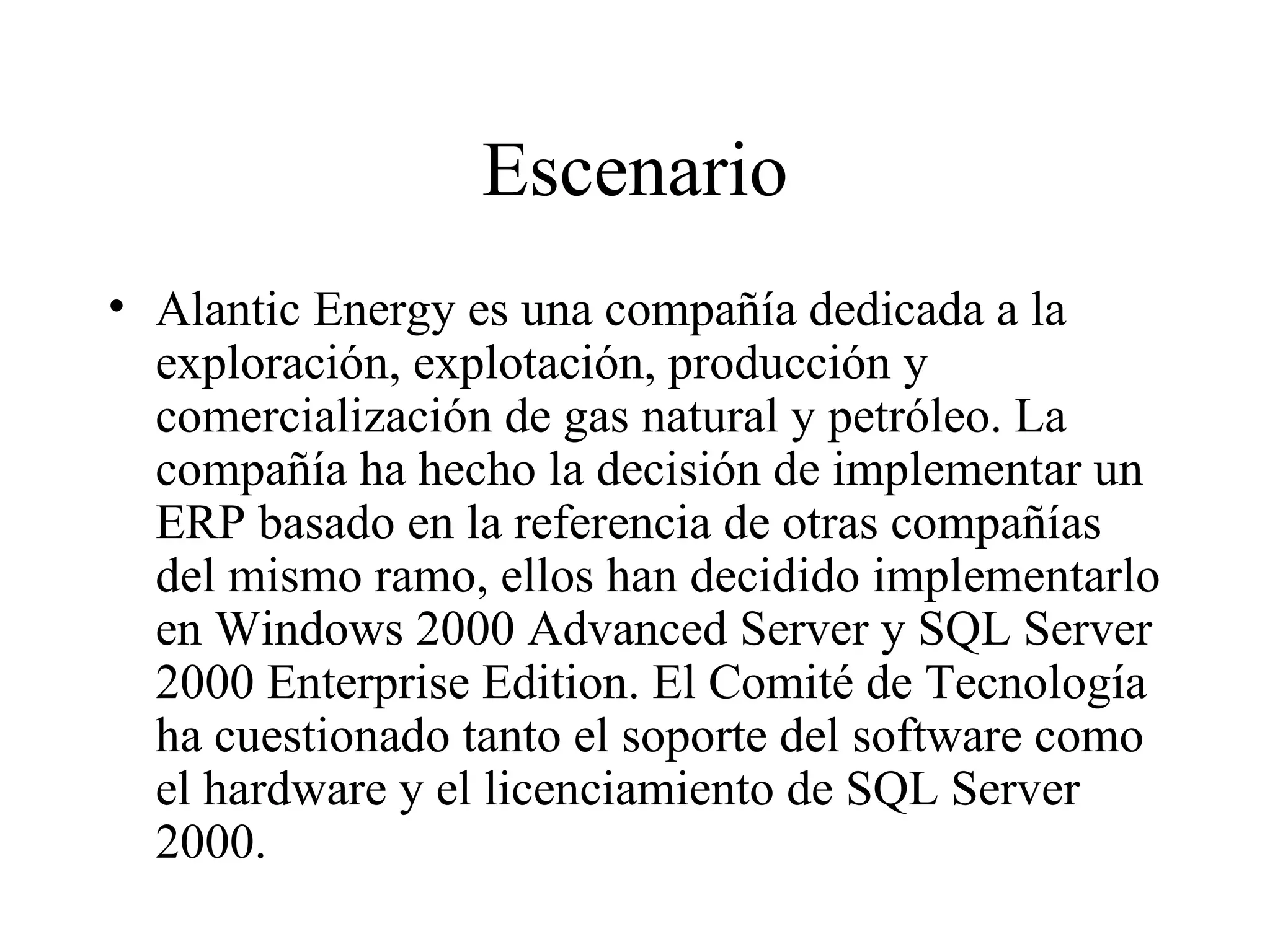 Escenario Alantic Energy es una compañía dedicada a la exploración, explotación, producción y comercialización de gas natural y petróleo. La compañía ha hecho la decisión de implementar un ERP basado en la referencia de otras compañías del mismo ramo, ellos han decidido implementarlo en Windows 2000 Advanced Server y SQL Server 2000 Enterprise Edition. El Comité de Tecnología ha cuestionado tanto el soporte del software como el hardware y el licenciamiento de SQL Server 2000. 
