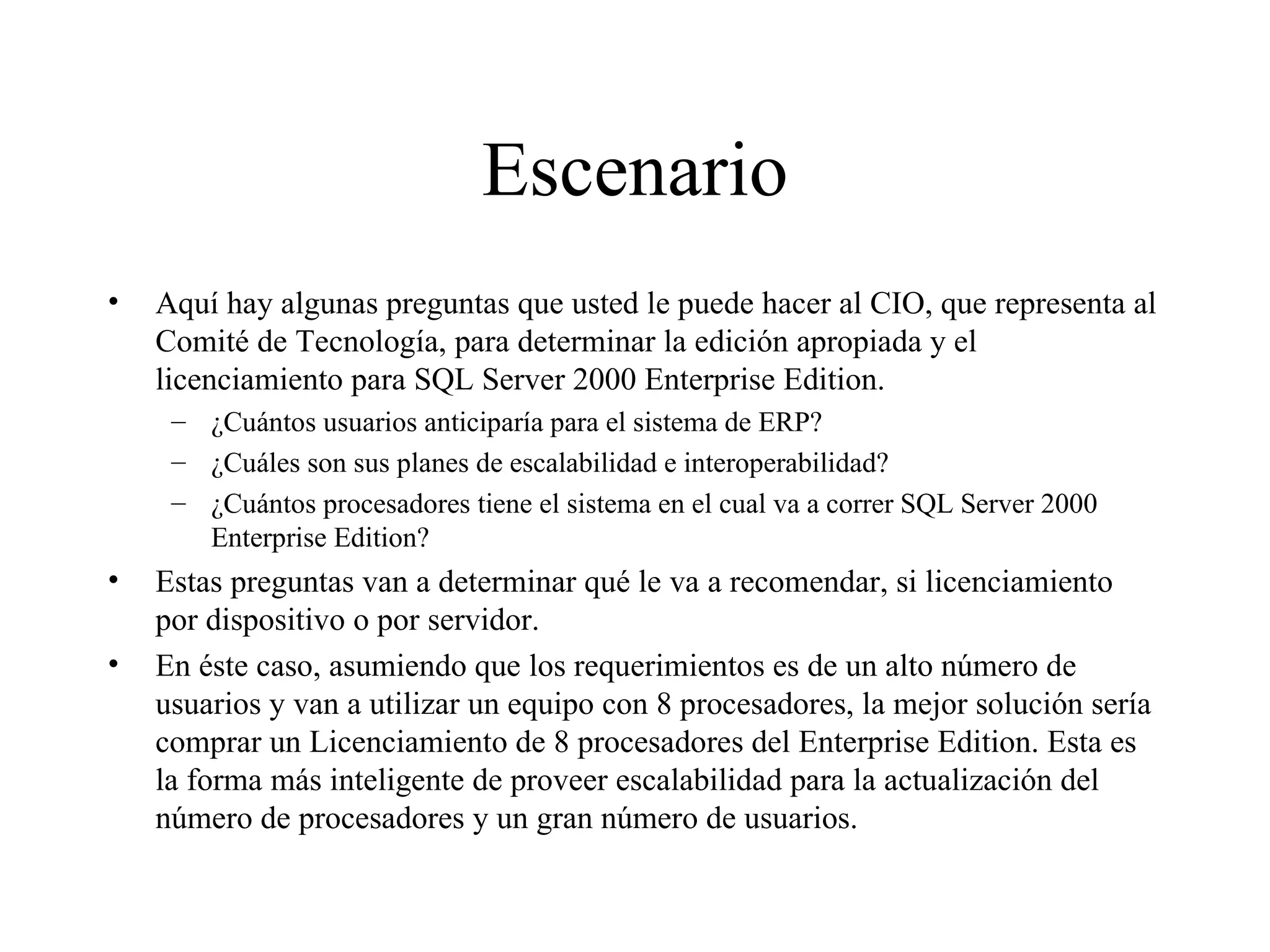 Escenario Aquí hay algunas preguntas que usted le puede hacer al CIO, que representa al Comité de Tecnología, para determinar la edición apropiada y el licenciamiento para SQL Server 2000 Enterprise Edition. ¿Cuántos usuarios anticiparía para el sistema de ERP? ¿Cuáles son sus planes de escalabilidad e interoperabilidad? ¿Cuántos procesadores tiene el sistema en el cual va a correr SQL Server 2000 Enterprise Edition? Estas preguntas van a determinar qué le va a recomendar, si licenciamiento por dispositivo o por servidor. En éste caso, asumiendo que los requerimientos es de un alto número de usuarios y van a utilizar un equipo con 8 procesadores, la mejor solución sería comprar un Licenciamiento de 8 procesadores del Enterprise Edition. Esta es la forma más inteligente de proveer escalabilidad para la actualización del número de procesadores y un gran número de usuarios. 