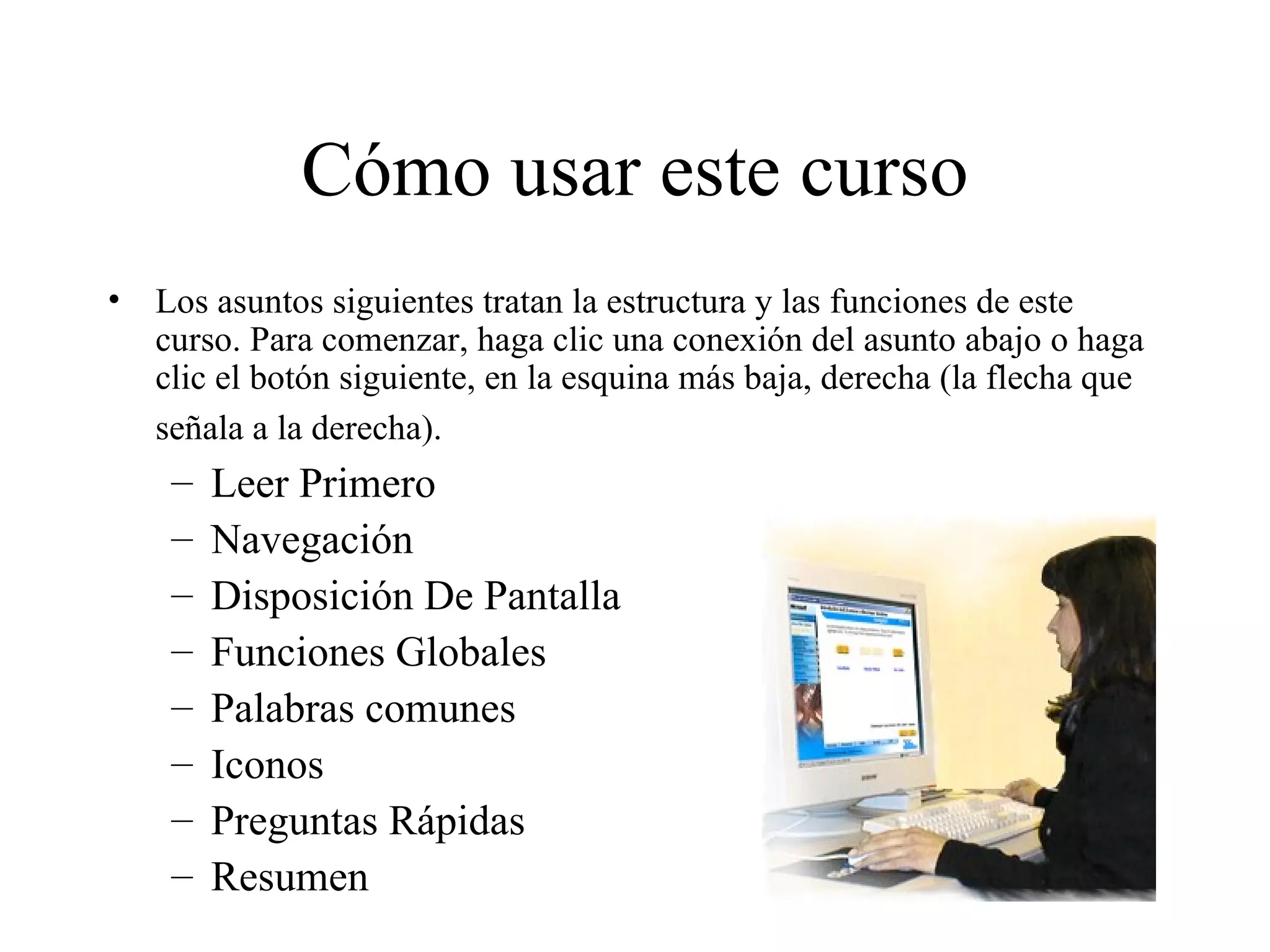 Cómo usar este curso Los asuntos siguientes tratan la estructura y las funciones de este curso. Para comenzar, haga clic una conexión del asunto abajo o haga clic el botón siguiente, en la esquina más baja, derecha (la flecha que señala a la derecha).   Leer Primero Navegación Disposición De Pantalla Funciones Globales Palabras comunes Iconos Preguntas Rápidas Resumen 