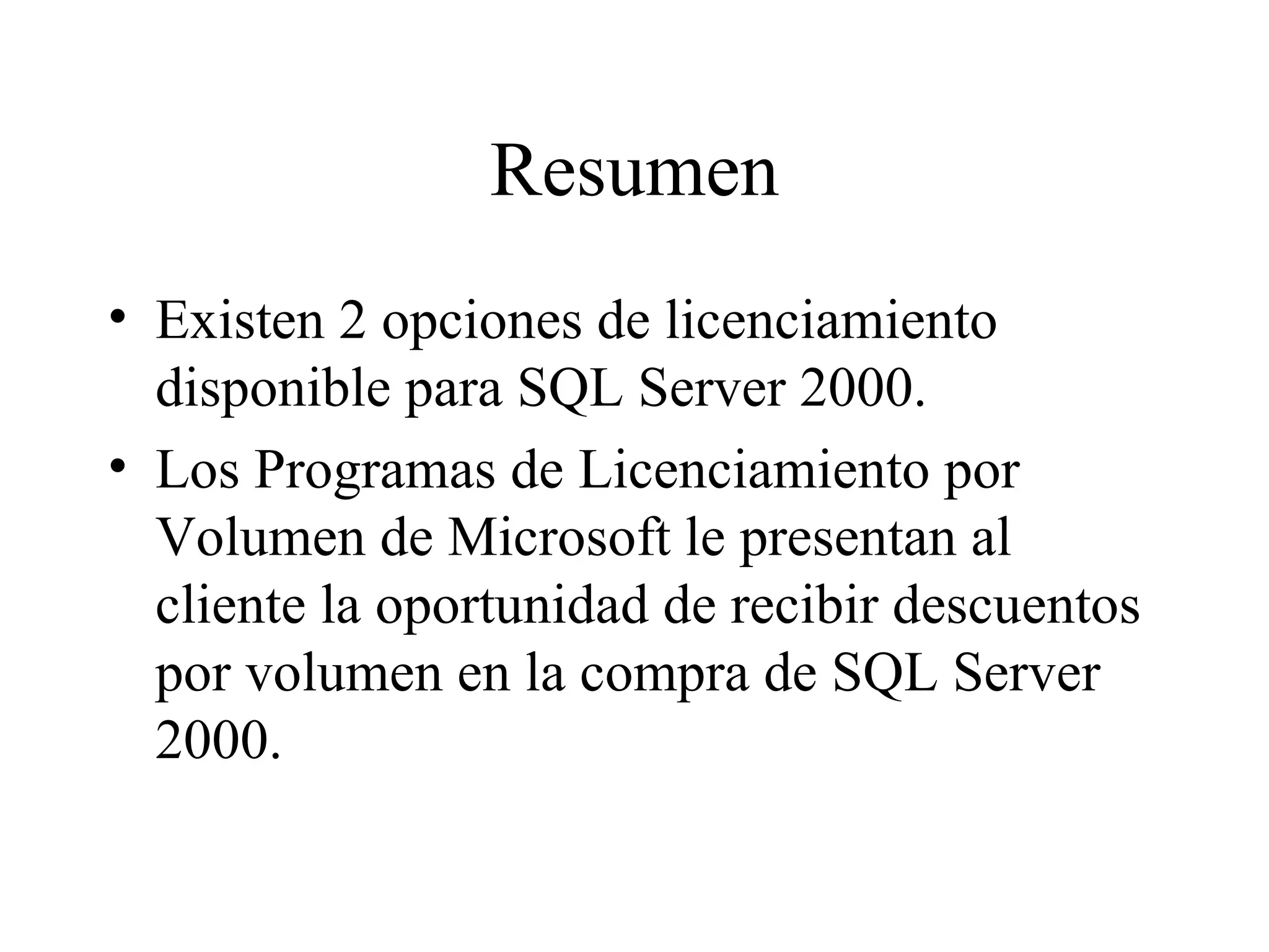 Resumen Existen 2 opciones de licenciamiento disponible para SQL Server 2000. Los Programas de Licenciamiento por Volumen de Microsoft le presentan al cliente la oportunidad de recibir descuentos por volumen en la compra de SQL Server 2000. 