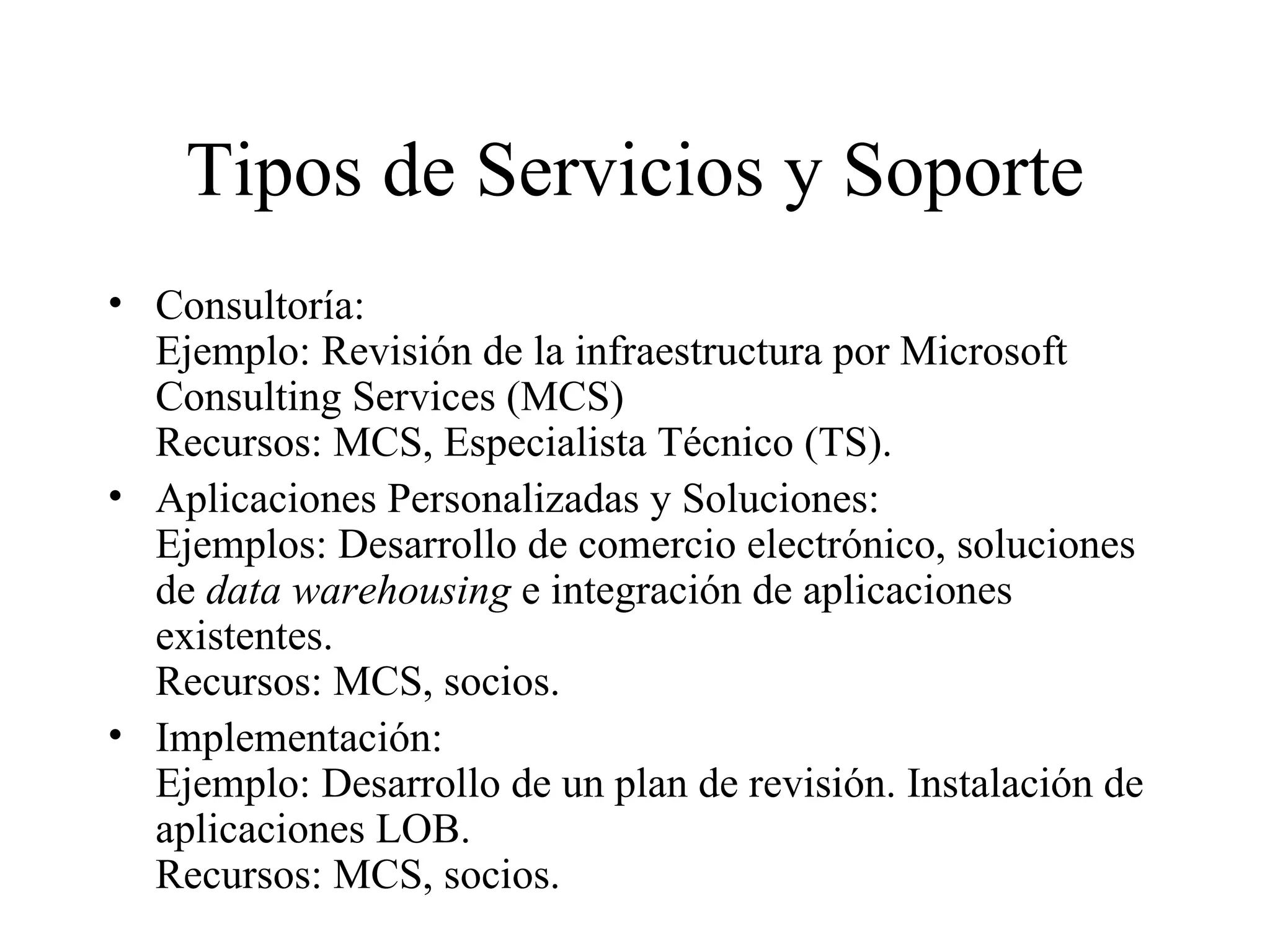 Tipos de Servicios y Soporte Consultoría:  Ejemplo: Revisión de la infraestructura por Microsoft Consulting Services (MCS) Recursos: MCS, Especialista Técnico (TS). Aplicaciones Personalizadas y Soluciones: Ejemplos:  Desarrollo de comercio electrónico, soluciones de  data warehousing  e integración de aplicaciones existentes . Recursos: MCS, socios. Implementación:  Ejemplo:  Desarrollo de un plan de revisión .  Instalación de aplicaciones LOB. Recursos: MCS, socios. 
