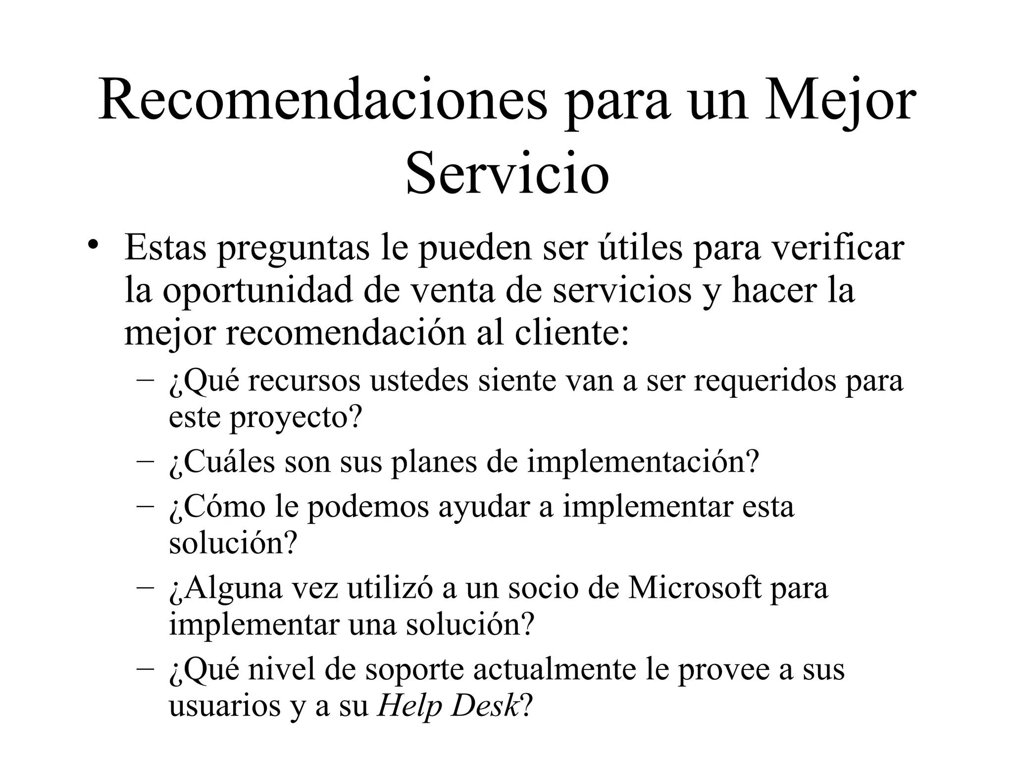Recomendaciones para un Mejor Servicio Estas preguntas le pueden ser útiles para verificar la oportunidad de venta de servicios y hacer la mejor recomendación al cliente:  ¿Qué recursos ustede s  siente van a ser requeridos para este proyecto? ¿Cuáles son sus planes de implementación? ¿Cómo le podemos ayudar a implementar esta solución? ¿Alguna vez utilizó a un socio de Microsoft para implementar una solución? ¿Qué nivel de soporte actualmente le provee a sus usuarios y a su  Help Desk ? 