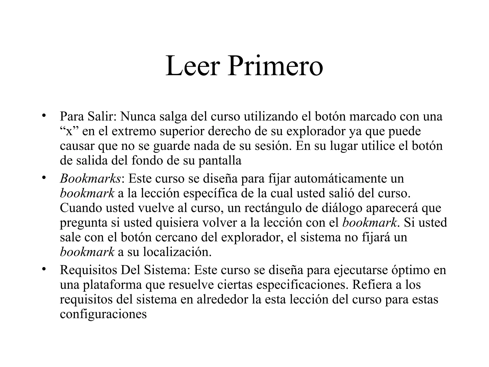 Leer Primero Para Salir: Nunca salga del curso utilizando el botón marcado con una “x” en el extremo superior derecho de su explorador ya que puede causar que no se guarde nada de su sesión. En su lugar utilice el botón de salida del fondo de su pantalla Bookmarks : Este curso se diseña para fijar automáticamente un  bookmark  a la lección específica de la cual usted salió del curso. Cuando usted vuelve al curso, un rectángulo de diálogo aparecerá que pregunta si usted quisiera volver a la lección con el  bookmark . Si usted sale con el botón cercano del explorador, el sistema no fijará un  bookmark  a su localización.   Requisitos Del Sistema: Este curso se diseña para ejecutarse óptimo en una plataforma que resuelve ciertas especificaciones. Refiera a los requisitos del sistema en alrededor la esta lección del curso para estas configuraciones 