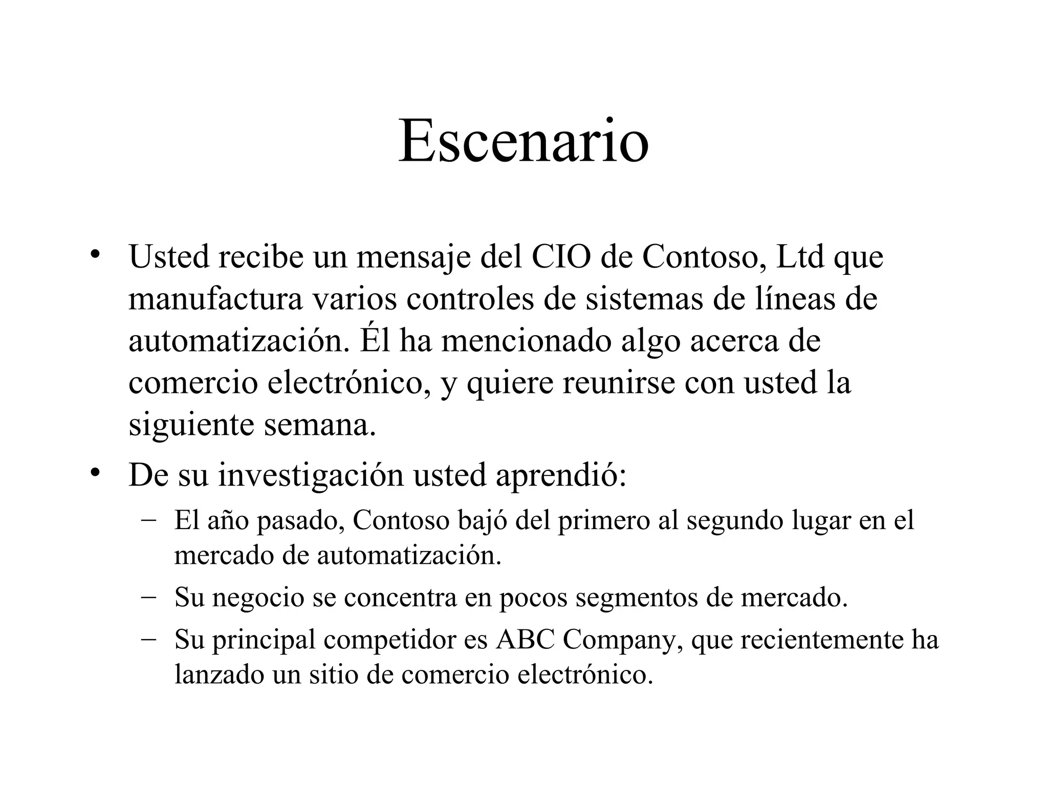 Escenario Usted recibe un mensaje del CIO de Contoso, Ltd que manufactura varios controles de sistemas de líneas de automatización. Él ha mencionado algo acerca de comercio electrónico, y quiere reunirse con usted la siguiente semana. De su investigación usted aprendió: El año pasado, Contoso bajó del primero al segundo lugar en el mercado de automatización. Su negocio se concentra en pocos segmentos de mercado. Su principal competidor es ABC Company, que recientemente ha lanzado un sitio de comercio electrónico. 