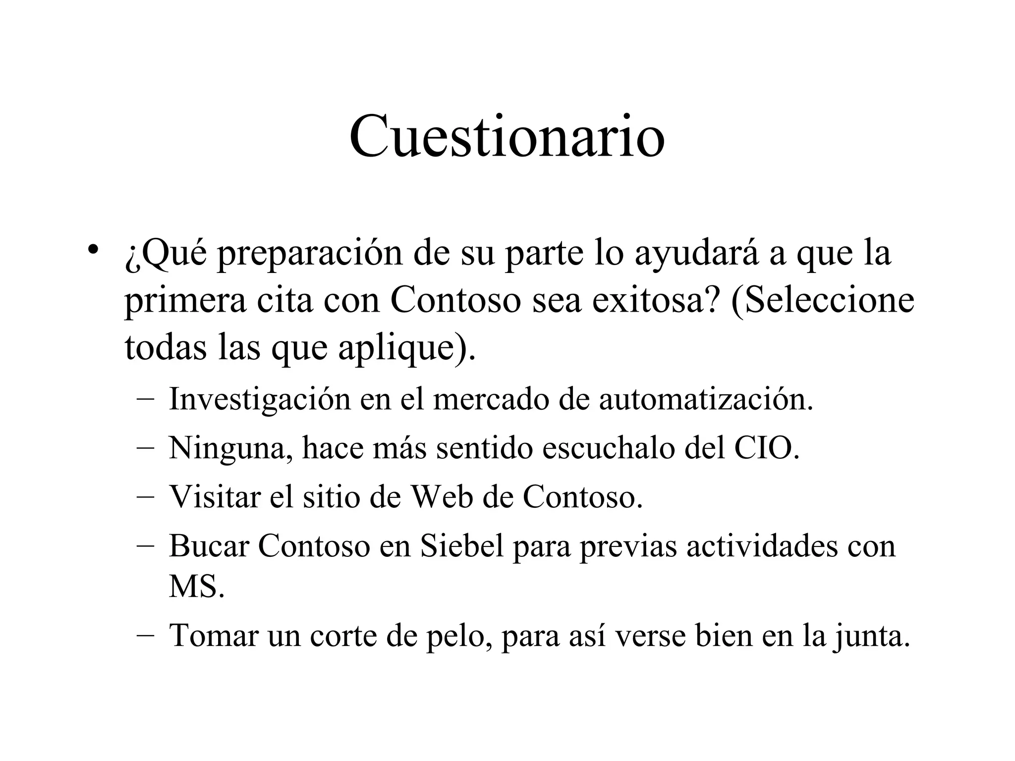 Cuestionario ¿Qué preparación de su parte lo ayudará a que la primera cita con Contoso sea exitosa? (Seleccione todas las que aplique). Investigación en el mercado de automatización. Ninguna, hace más sentido escuchalo del CIO. Visitar el sitio de Web de Contoso. Bucar Contoso en Siebel para previas actividades con MS. Tomar un corte de pelo, para así verse bien en la junta. 