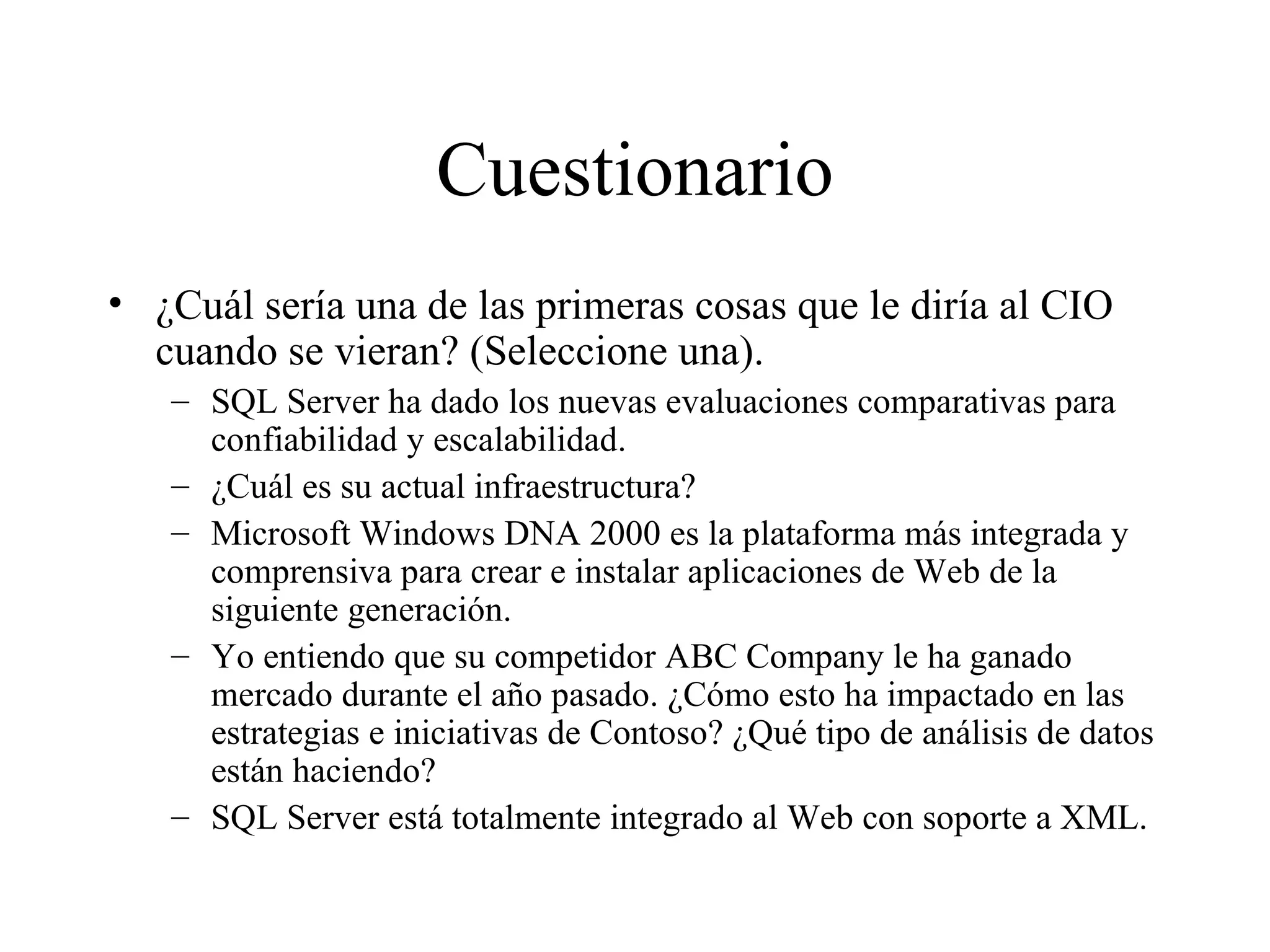 Cuestionario ¿Cuál sería una de las primeras cosas que le diría al CIO cuando se vieran? (Seleccione una). SQL Server ha dado los nuevas evaluaciones comparativas para confiabilidad y escalabilidad. ¿Cuál es su actual infraestructura? Microsoft Windows DNA 2000 es la plataforma más integrada y comprensiva para crear e instalar aplicaciones de Web de la siguiente generación. Yo entiendo que su competidor ABC Company le ha ganado mercado durante el año pasado. ¿Cómo esto ha impactado en las estrategias e iniciativas de Contoso? ¿Qué tipo de análisis de datos están haciendo? SQL Server está totalmente integrado al Web con soporte a XML. 