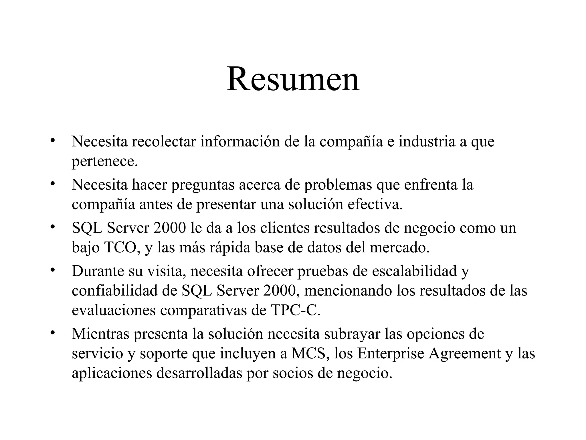 Resumen Necesita recolectar información de la compañía e industria a que pertenece. Necesita hacer preguntas acerca de problemas que enfrenta la compañía antes de presentar una solución efectiva. SQL Server 2000 le da a los clientes resultados de negocio como un bajo TCO, y las más rápida base de datos del mercado. Durante su visita, necesita ofrecer pruebas de escalabilidad y confiabilidad de SQL Server 2000, mencionando los resultados de las evaluaciones comparativas de TPC-C. Mientras presenta la solución necesita subrayar las opciones de servicio y soporte que incluyen a MCS, los Enterprise Agreement y las aplicaciones desarrolladas por socios de negocio. 