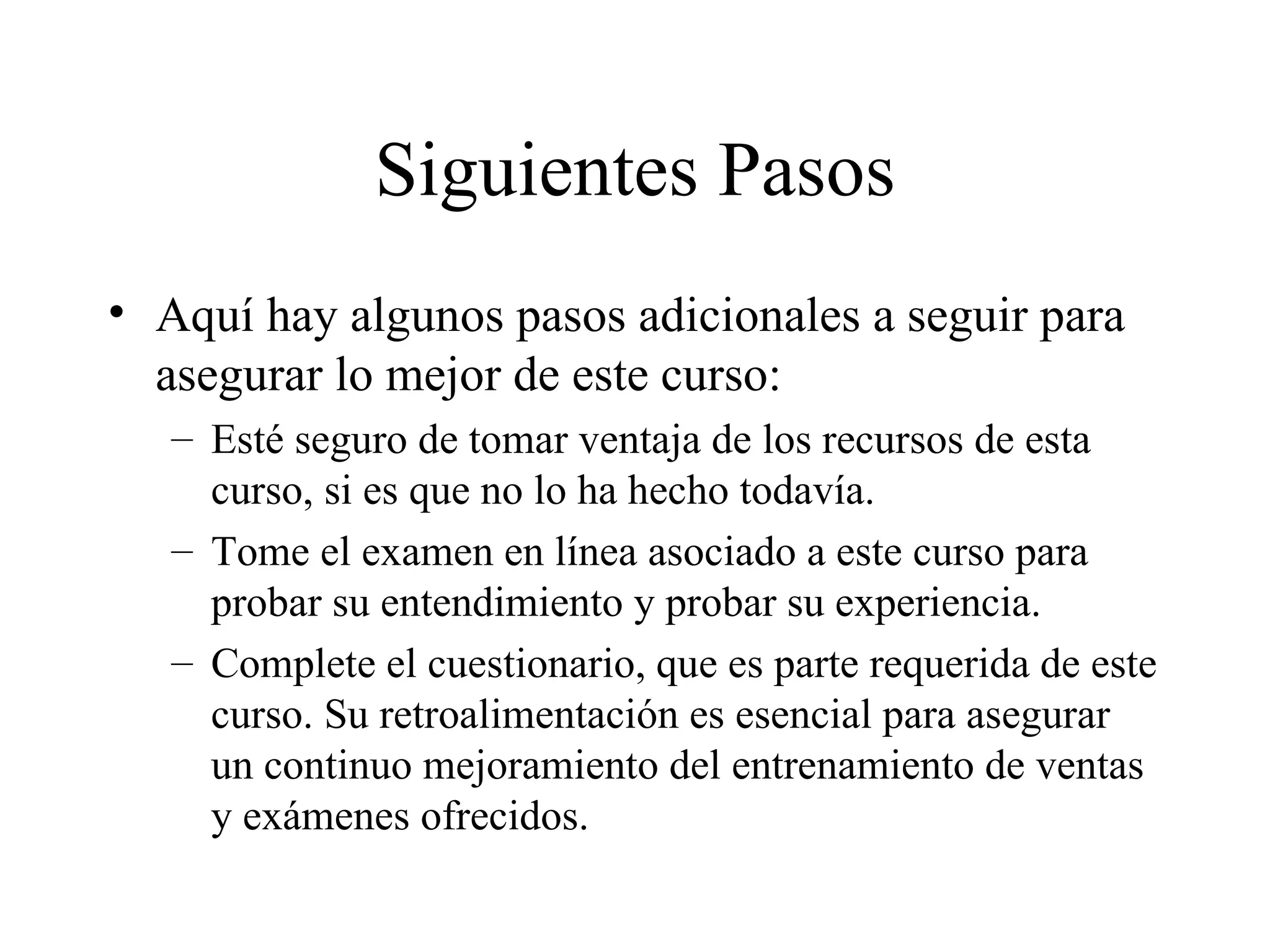 Siguientes Pasos Aquí hay algunos pasos adicionales a seguir para asegurar lo mejor de este curso: Esté seguro de tomar ventaja de los recursos de esta curso, si es que no lo ha hecho todavía. Tome el examen en línea asociado a este curso para probar su entendimiento y probar su experiencia. Complete el cuestionario, que es parte requerida de este curso. Su retroalimentación es esencial para asegurar un continuo mejoramiento del entrenamiento de ventas y exámenes ofrecidos. 