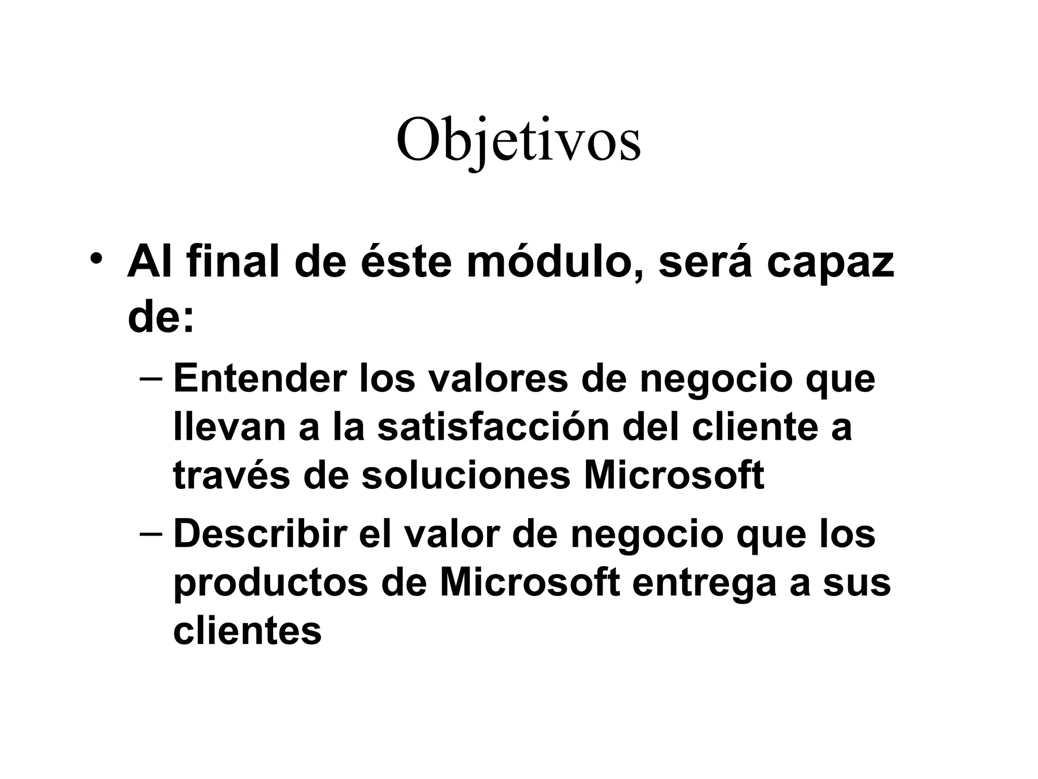 Objetivos Al final de éste módulo, será capaz de:  Entender los valores de negocio que llevan a la satisfacción del cliente a través de soluciones Microsoft Describir el valor de negocio que los productos de Microsoft entrega a sus clientes 