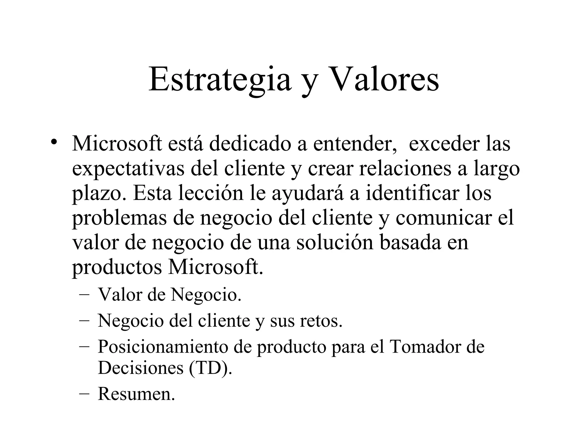 Estrategia y Valores Microsoft está dedicado a entender,  exceder las expectativas del cliente y crear relaciones a largo plazo. Esta lección le ayudará a identificar los problemas de negocio del cliente y comunicar el valor de negocio de una solución basada en productos Microsoft. Valor de Negocio. Negocio del cliente y sus retos. Posicionamiento de producto para el Tomador de Decisiones (TD). Resumen. 