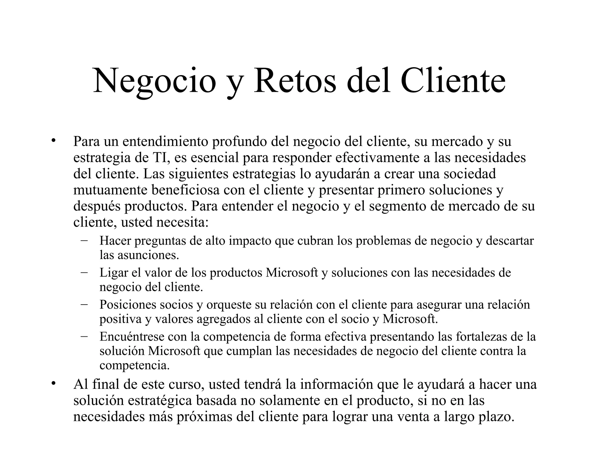 Negocio y Retos del Cliente Para un entendimiento profundo del negocio del cliente, su mercado y su estrategia de TI, es esencial para responder efectivamente a las necesidades del cliente. Las siguientes estrategias lo ayudarán a crear una sociedad mutuamente beneficiosa con el cliente y presentar primero soluciones y después productos. Para entender el negocio y el segmento de mercado de su cliente, usted necesita:  Hacer preguntas de alto impacto que cubran los problemas de negocio y descartar las asunciones. Ligar el valor de los productos Microsoft y soluciones con las necesidades de negocio del cliente.  Posiciones socios y orqueste su relación con el cliente para asegurar una relación positiva y valores agregados al cliente con el socio y Microsoft. Encuéntrese con la competencia de forma efectiva presentando las fortalezas de la solución Microsoft que cumplan las necesidades de negocio del cliente contra la competencia. Al final de este curso, usted tendrá la información que le ayudará a hacer una solución estratégica basada no solamente en el producto, si no en las necesidades más próximas del cliente para lograr una venta a largo plazo. 