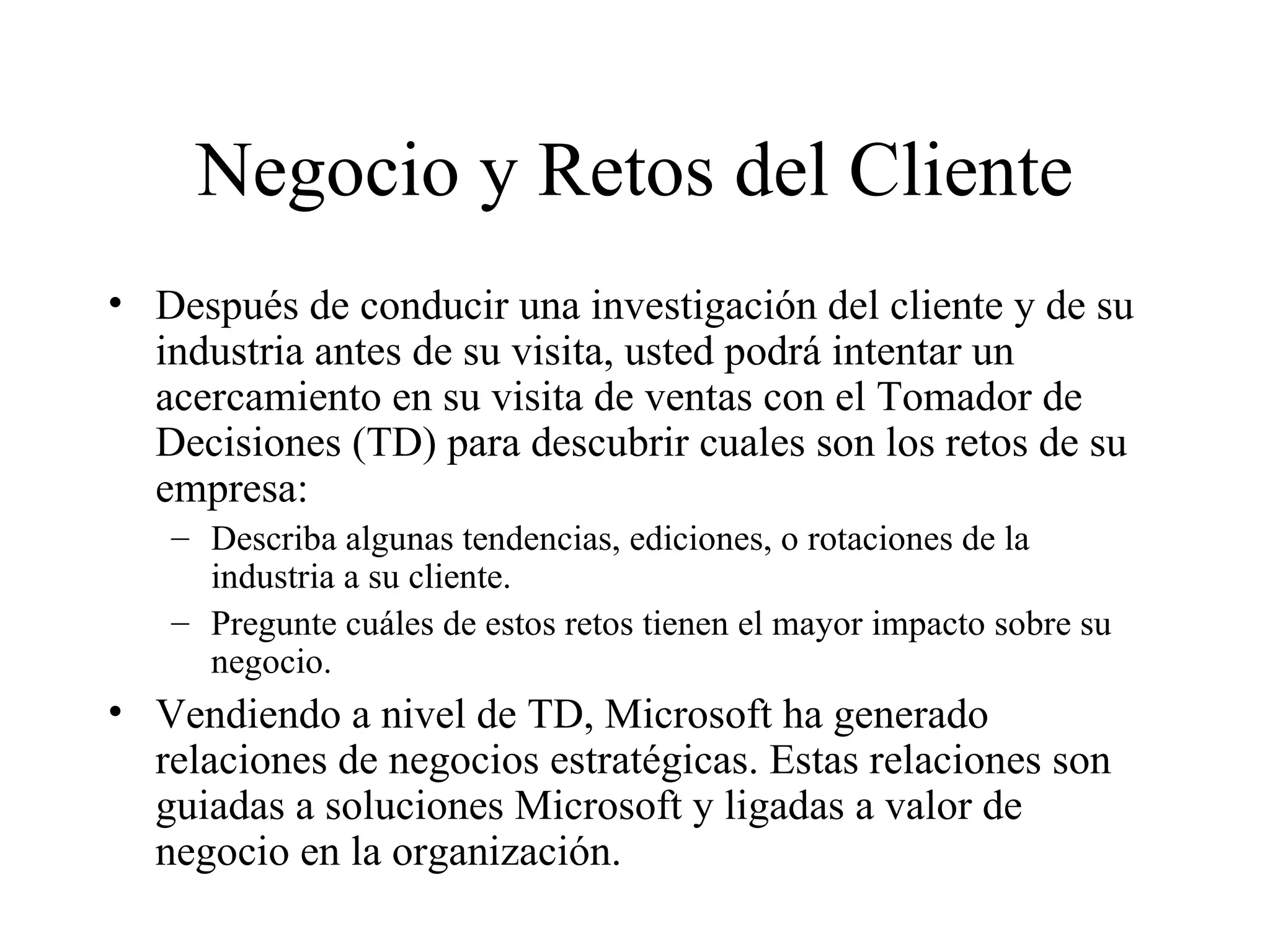 Negocio y Retos del Cliente Después de conducir una investigación del cliente y de su industria antes de su visita, usted podrá intentar un acercamiento en su visita de ventas con el Tomador de Decisiones (TD) para descubrir cuales son los retos de su empresa:  Describa algunas tendencias, ediciones, o rotaciones de la industria a su cliente. Pregunte cuáles de estos retos tienen el mayor impacto sobre su negocio. Vendiendo a nivel de TD, Microsoft ha generado relaciones de negocios estratégicas. Estas relaciones son guiadas a soluciones Microsoft y ligadas a valor de negocio en la organización. 