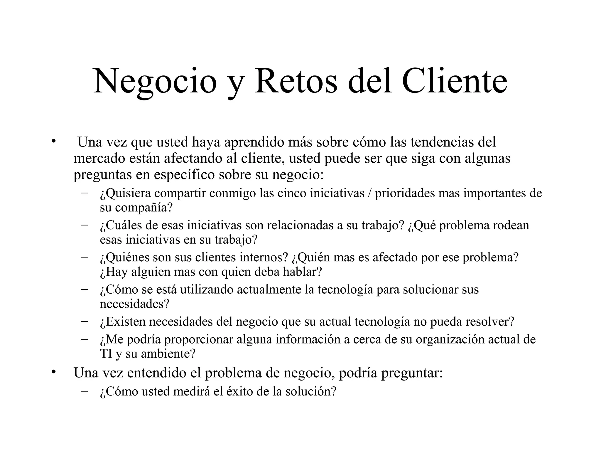 Negocio y Retos del Cliente Una vez que usted haya aprendido más sobre cómo las tendencias del mercado están afectando al cliente, usted puede ser que siga con algunas preguntas en específico sobre su negocio: ¿Quisiera compartir conmigo las cinco iniciativas / prioridades mas importantes de su compañía? ¿Cuáles de esas iniciativas son relacionadas a su trabajo? ¿Qué problema rodean esas iniciativas en su trabajo? ¿Quiénes son sus clientes internos? ¿Quién mas es afectado por ese problema? ¿Hay alguien mas con quien deba hablar? ¿Cómo se está utilizando actualmente la tecnología para solucionar sus necesidades? ¿Existen necesidades del negocio que su actual tecnología no pueda resolver? ¿Me podría proporcionar alguna información a cerca de su organización actual de TI y su ambiente? Una vez entendido el problema de negocio, podría preguntar: ¿Cómo usted medirá el éxito de la solución? 