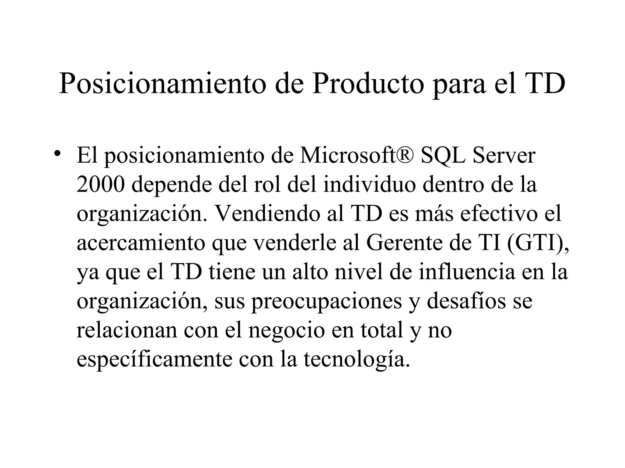 Posicionamiento de Producto para el TD El posicionamiento de Microsoft® SQL Server 2000 depende del rol del individuo dentro de la organización. Vendiendo al TD es más efectivo el acercamiento que venderle al Gerente de TI (GTI), ya que el TD tiene un alto nivel de influencia en la organización, sus preocupaciones y desafíos se relacionan con el negocio en total y no específicamente con la tecnología. 