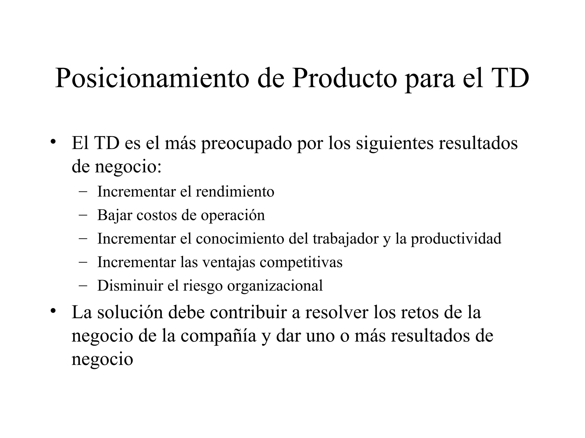 Posicionamiento de Producto para el TD El TD es el más preocupado por los siguientes resultados de negocio: Incrementar el rendimiento Bajar costos de operación Incrementar el conocimiento del trabajador y la productividad Incrementar las ventajas competitivas Disminuir el riesgo organizacional La solución debe contribuir a resolver los retos de la negocio de la compañía y dar uno o más resultados de negocio 