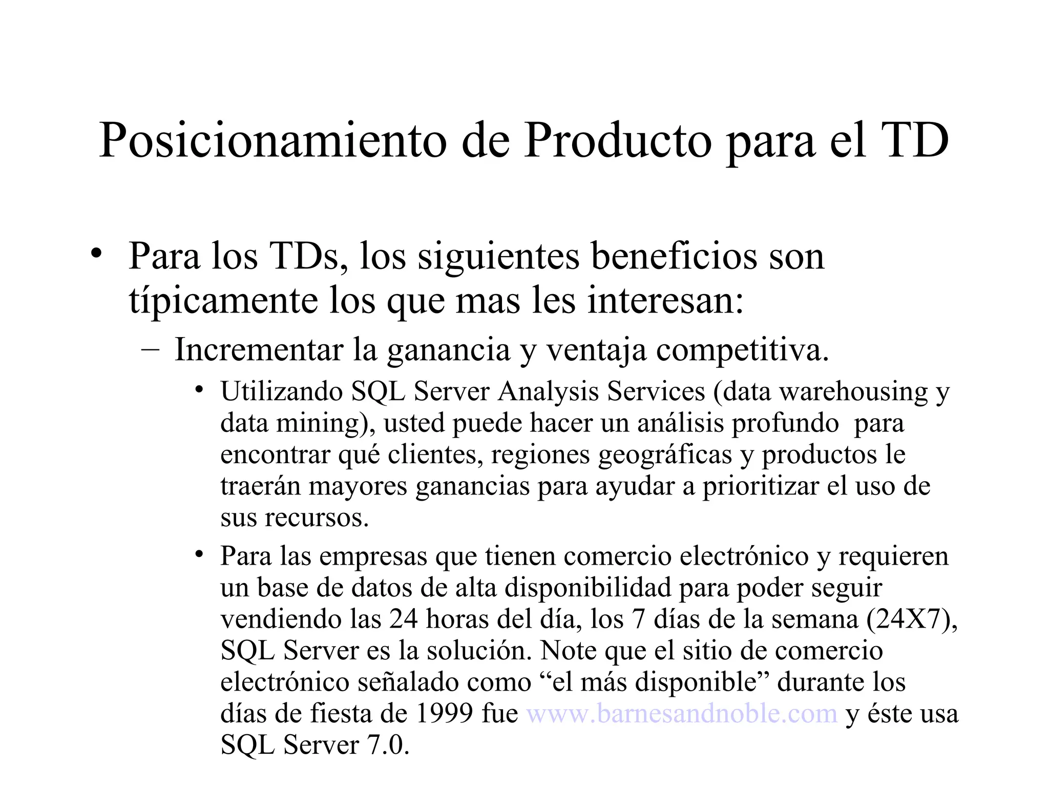 Posicionamiento de Producto para el TD Para los TDs, los siguientes beneficios son típicamente los que mas les interesan: Incrementar la ganancia y ventaja competitiva. Utilizando SQL Server Analysis Services (data warehousing y data mining), usted puede hacer un análisis profundo  para encontrar qué clientes, regiones geográficas y productos le traerán mayores ganancias para ayudar a prioritizar el uso de sus recursos. Para las empresas que tienen comercio electrónico y requieren un base de datos de alta disponibilidad para poder seguir vendiendo las 24 horas del día, los 7 días de la semana (24X7), SQL Server es la solución. Note que el sitio de comercio electrónico señalado como “el más disponible” durante los días de fiesta de 1999 fue  www.barnesandnoble.com  y éste usa SQL Server 7.0. 