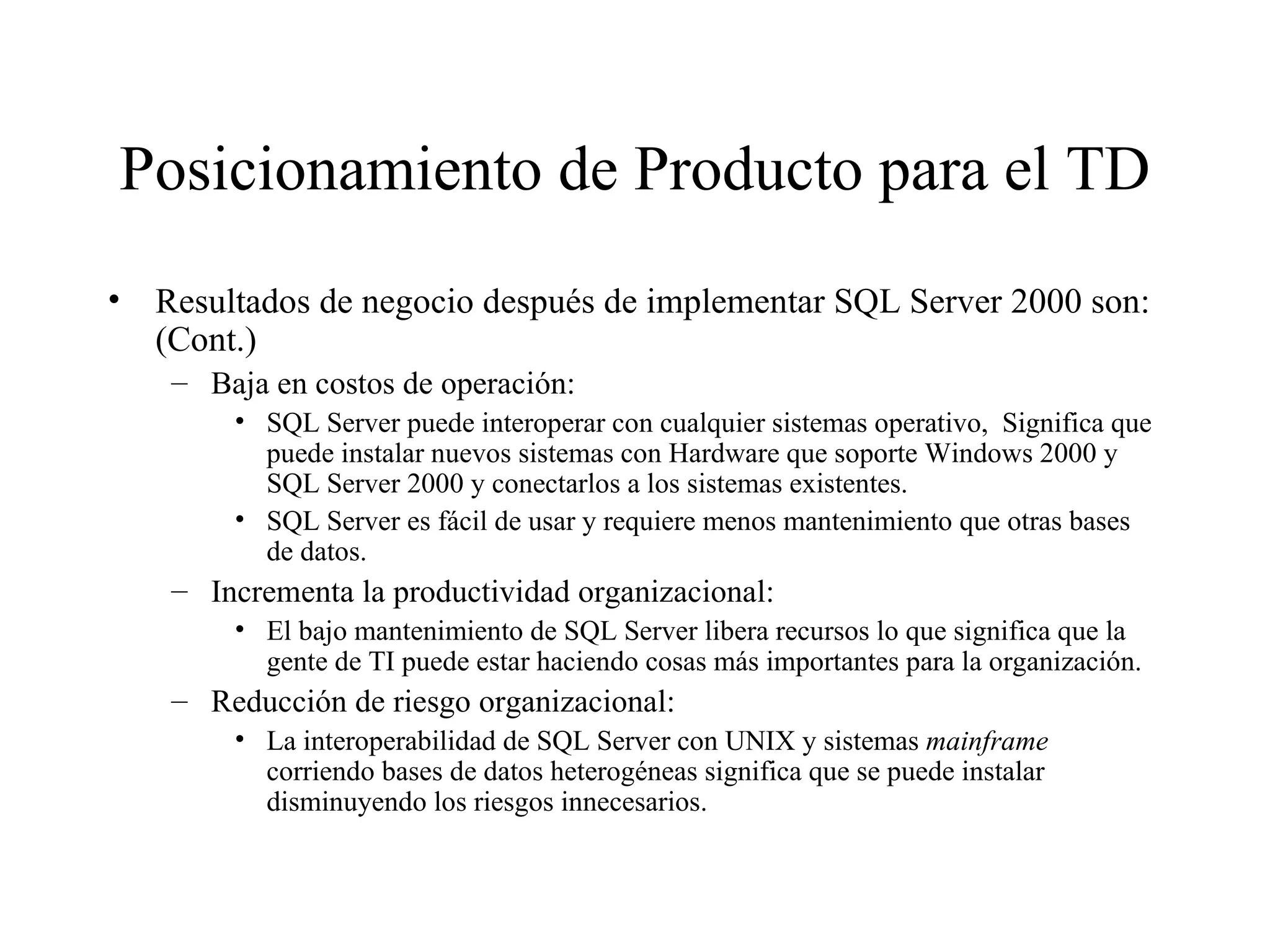 Posicionamiento de Producto para el TD Resultados de negocio después de implementar SQL Server 2000 son: (Cont.) Baja en costos de operación:  SQL Server puede interoperar con cualquier sistemas operativo,  Significa que puede instalar nuevos sistemas con Hardware que soporte Windows 2000 y SQL Server 2000 y conectarlos a los sistemas existentes. SQL Server es fácil de usar y requiere menos mantenimiento que otras bases de datos. Incrementa la productividad organizacional: El bajo mantenimiento de SQL Server libera recursos lo que significa que la gente de TI puede estar haciendo cosas más importantes para la organización. Reducción de riesgo organizacional: La interoperabilidad de SQL Server con UNIX y sistemas  mainframe  corriendo bases de datos heterogéneas significa que se puede instalar disminuyendo los riesgos innecesarios.  
