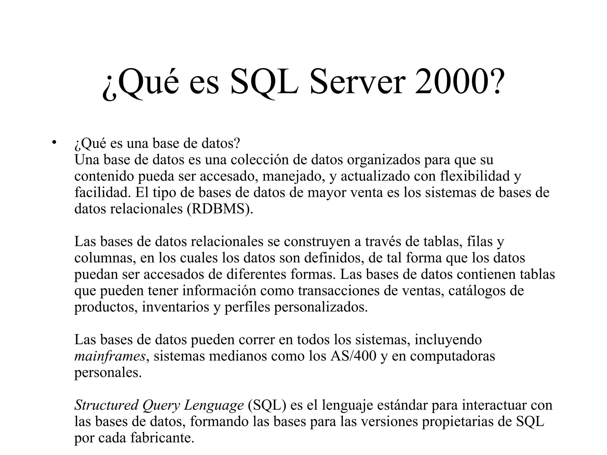 ¿Qué es SQL Server 2000? ¿Qué es una base de datos? Una base de datos es una colección de datos organizados para que su contenido pueda ser accesado, manejado, y actualizado con flexibilidad y facilidad. El tipo de bases de datos de mayor venta es los sistemas de bases de datos relacionales (RDBMS). Las bases de datos relacionales se construyen a través de tablas, filas y columnas, en los cuales los datos son definidos, de tal forma que los datos puedan ser accesados de diferentes formas. Las bases de datos contienen tablas que pueden tener información como transacciones de ventas, catálogos de productos, inventarios y perfiles personalizados.  Las bases de datos pueden correr en todos los sistemas, incluyendo  mainframes , sistemas medianos como los AS/400 y en computadoras personales.  Structured Query Lenguage  (SQL) es el lenguaje estándar para interactuar con las bases de datos, formando las bases para las versiones propietarias de SQL por cada fabricante. 
