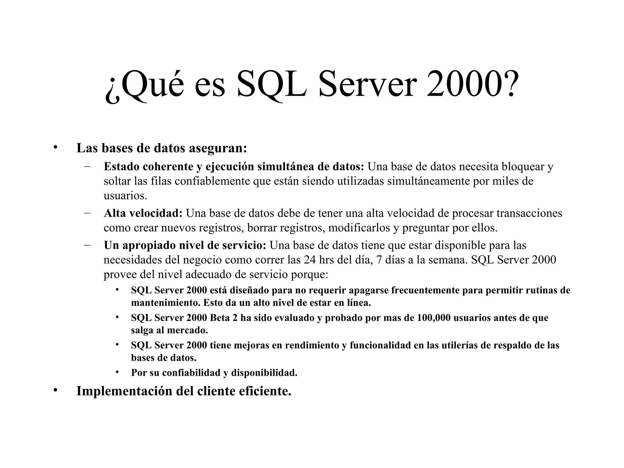 ¿Qué es SQL Server 2000? Las bases de datos aseguran: Estado coherente y ejecución simultánea de datos:  Una base de datos necesita bloquear y soltar las filas confiablemente que están siendo utilizadas simultáneamente por miles de usuarios. Alta velocidad:  Una base de datos debe de tener una alta velocidad de procesar transacciones como crear nuevos registros, borrar registros, modificarlos y preguntar por ellos.  Un apropiado nivel de servicio:  Una base de datos tiene que estar disponible para las necesidades del negocio como correr las 24 hrs del día, 7 días a la semana. SQL Server 2000 provee del nivel adecuado de servicio porque:  SQL Server 2000 está diseñado para no requerir apagarse frecuentemente para permitir rutinas de mantenimiento. Esto da un alto nivel de estar en línea. SQL Server 2000 Beta 2 ha sido evaluado y probado por mas de 100,000 usuarios antes de que salga al mercado. SQL Server 2000 tiene mejoras en rendimiento y funcionalidad en las utilerías de respaldo de las bases de datos. Por su confiabilidad y disponibilidad. Implementación del cliente eficiente. 