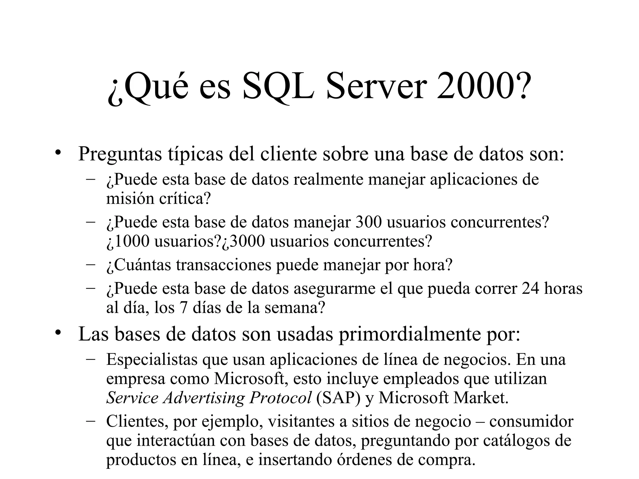 ¿Qué es SQL Server 2000? Preguntas típicas del cliente sobre una base de datos son:  ¿Puede esta base de datos realmente manejar aplicaciones de misión crítica? ¿Puede esta base de datos manejar 300 usuarios concurrentes?¿1000 usuarios?¿3000 usuarios concurrentes? ¿Cuántas transacciones puede manejar por hora? ¿Puede esta base de datos asegurarme el que pueda correr 24 horas al día, los 7 días de la semana? Las bases de datos son usadas primordialmente por:  Especialistas que usan aplicaciones de línea de negocios. En una empresa como Microsoft, esto incluye empleados que utilizan  Service Advertising Protocol  (SAP) y Microsoft Market. Clientes, por ejemplo, visitantes a sitios de negocio – consumidor que interactúan con bases de datos, preguntando por catálogos de productos en línea, e insertando órdenes de compra. 