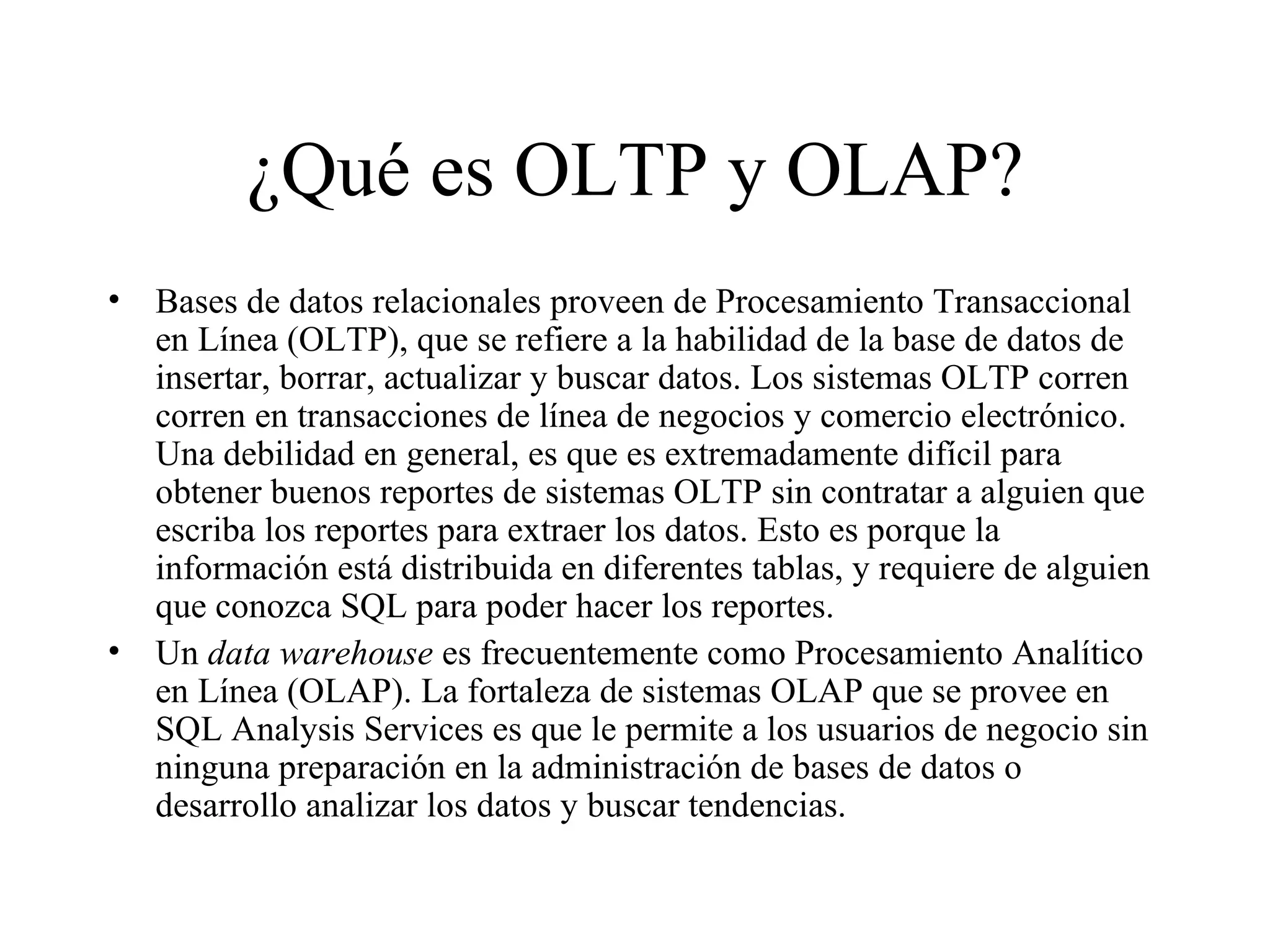¿Qué es OLTP y OLAP? Bases de datos relacionales proveen de Procesamiento Transaccional en Línea (OLTP), que se refiere a la habilidad de la base de datos de insertar, borrar, actualizar y buscar datos. Los sistemas OLTP corren corren en transacciones de línea de negocios y comercio electrónico. Una debilidad en general, es que es extremadamente difícil para obtener buenos reportes de sistemas OLTP sin contratar a alguien que escriba los reportes para extraer los datos. Esto es porque la información está distribuida en diferentes tablas, y requiere de alguien que conozca SQL para poder hacer los reportes. Un  data warehouse  es frecuentemente como Procesamiento Analítico en Línea (OLAP). La fortaleza de sistemas OLAP que se provee en SQL Analysis Services es que le permite a los usuarios de negocio sin ninguna preparación en la administración de bases de datos o desarrollo analizar los datos y buscar tendencias. 