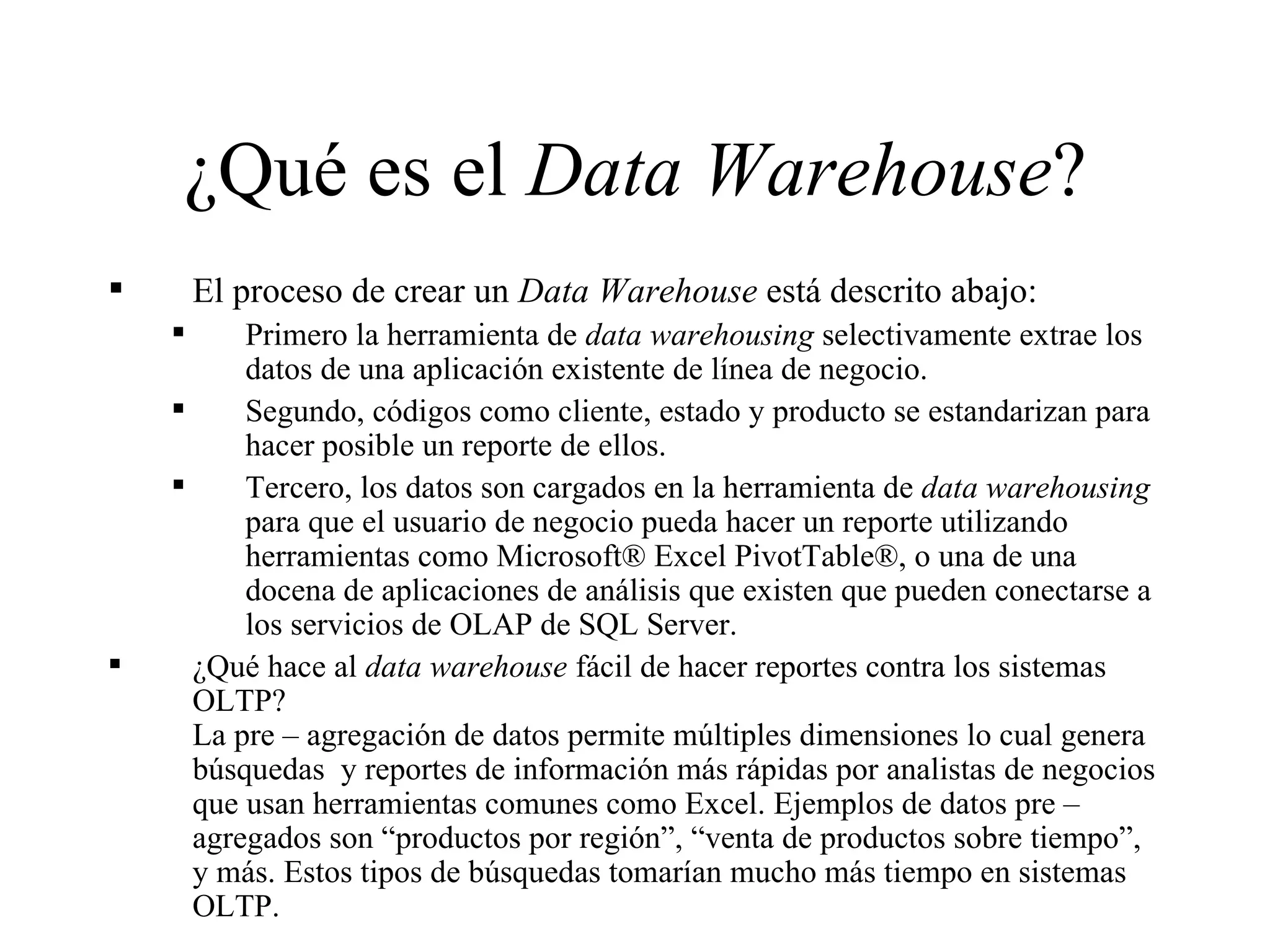 ¿Qué es el  Data Warehouse ? El proceso de crear un  Data Warehouse  está descrito abajo: Primero la herramienta de  data warehousing  selectivamente extrae los datos de una aplicación existente de línea de negocio. Segundo, códigos como cliente, estado y producto se estandarizan para hacer posible un reporte de ellos.  Tercero, los datos son cargados en la herramienta de  data warehousing  para que el usuario de negocio pueda hacer un reporte utilizando herramientas como Microsoft® Excel PivotTable®, o una de una docena de aplicaciones de análisis que existen que pueden conectarse a los servicios de OLAP de SQL Server. ¿Qué hace al  data warehouse  fácil de hacer reportes contra los sistemas OLTP? La pre – agregación de datos permite múltiples dimensiones lo cual genera búsquedas  y reportes de información más rápidas por analistas de negocios que usan herramientas comunes como Excel. Ejemplos de datos pre – agregados son “productos por región”, “venta de productos sobre tiempo”, y más. Estos tipos de búsquedas tomarían mucho más tiempo en sistemas OLTP. 