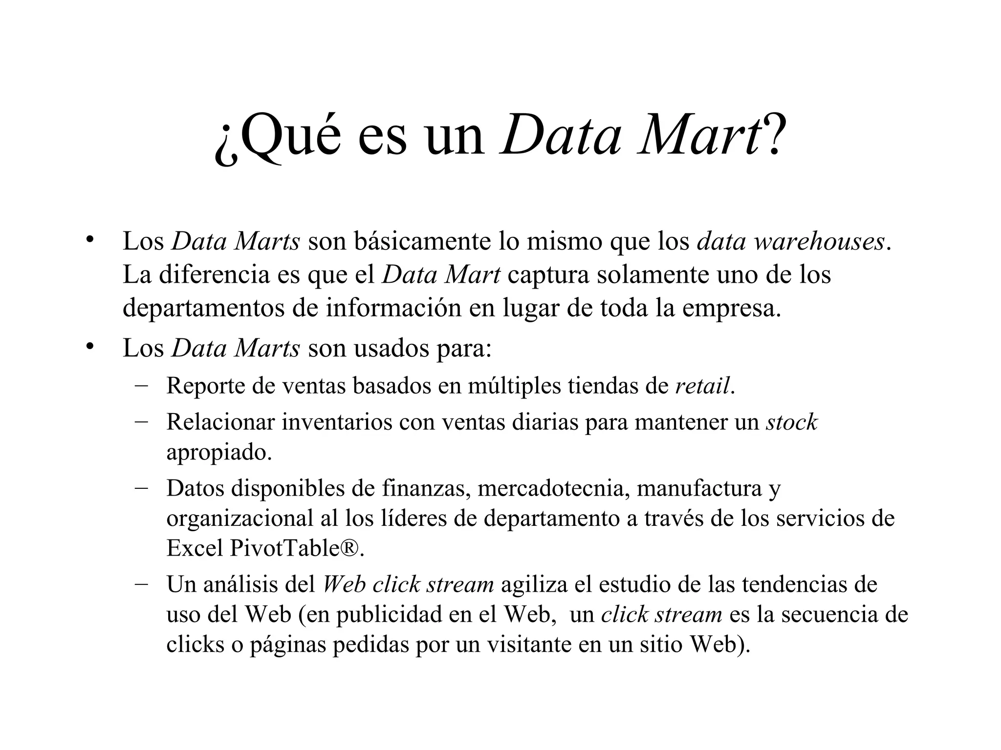 ¿Qué es un  Data Mart ? Los  Data Marts  son básicamente lo mismo que los  data warehouses . La diferencia es que el  Data Mart  captura solamente uno de los departamentos de información en lugar de toda la empresa.  Los  Data Marts  son usados para:  Reporte de ventas basados en múltiples tiendas de  retail . Relacionar inventarios con ventas diarias para mantener un  stock  apropiado. Datos disponibles de finanzas, mercadotecnia, manufactura y organizacional al los líderes de departamento a través de los servicios de Excel PivotTable®. Un análisis del  Web click stream  agiliza el estudio de las tendencias de uso del Web (en publicidad en el Web,  un  click stream  es la secuencia de clicks o páginas pedidas por un visitante en un sitio Web).  