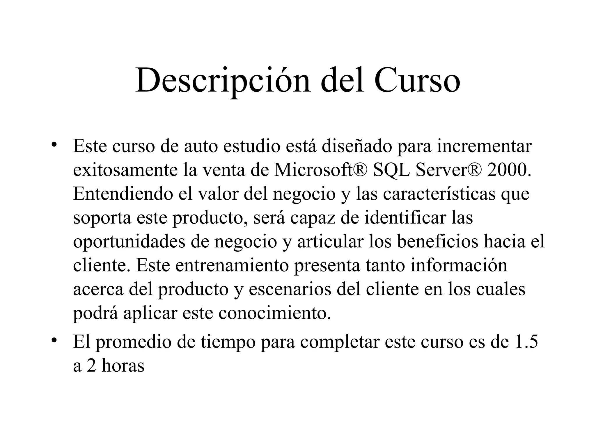 Descripción del Curso Este curso de auto estudio está diseñado para incrementar exitosamente la venta de Microsoft® SQL Server® 2000. Entendiendo el valor del negocio y las características que soporta este producto, será capaz de identificar las oportunidades de negocio y articular los beneficios hacia el cliente. Este entrenamiento presenta tanto información acerca del producto y escenarios del cliente en los cuales podrá aplicar este conocimiento. El promedio de tiempo para completar este curso es de 1.5 a 2 horas 