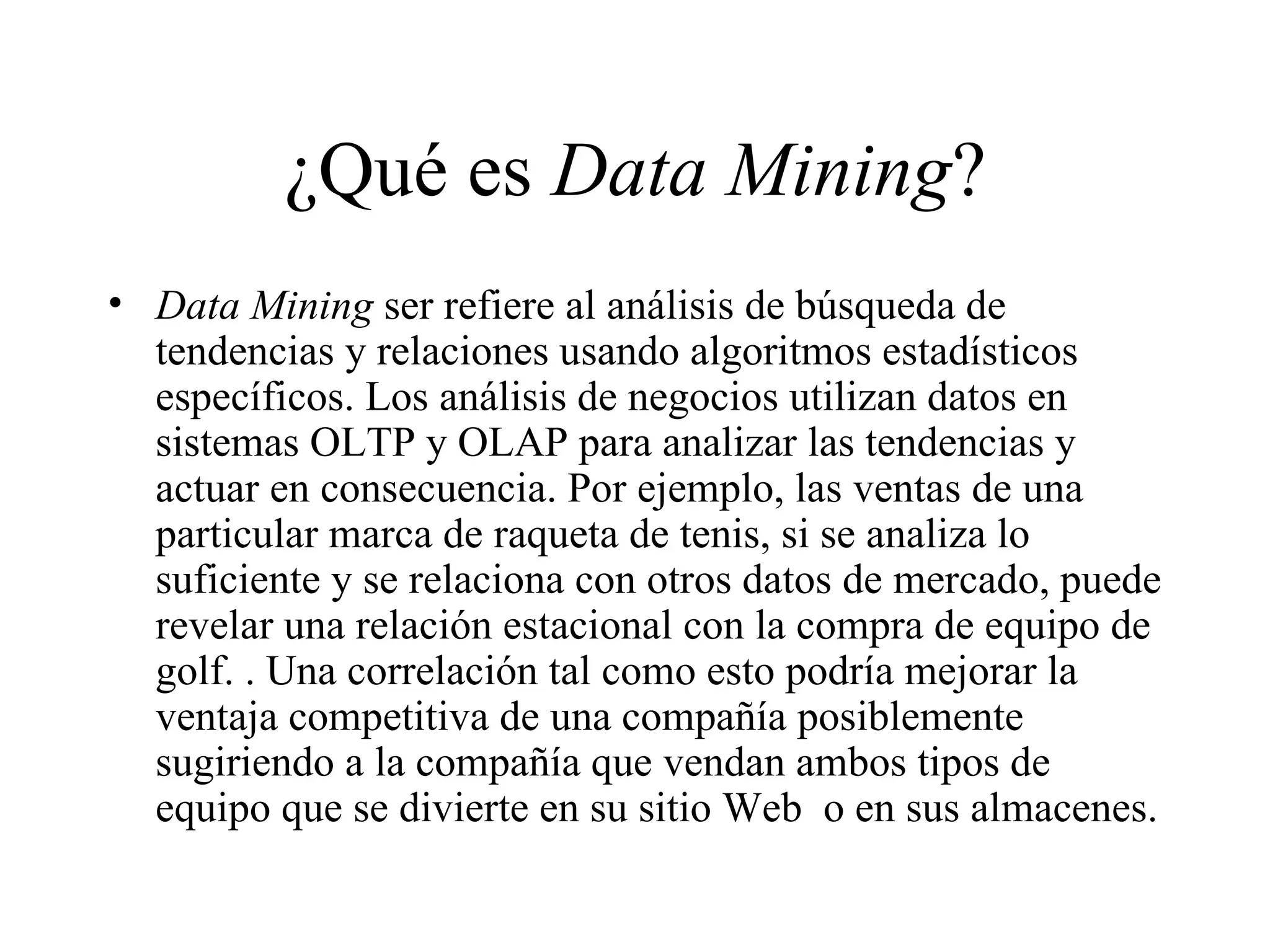 ¿Qué es  Data Mining ? Data Mining  ser refiere al análisis de búsqueda de tendencias y relaciones usando algoritmos estadísticos específicos. Los análisis de negocios utilizan datos en sistemas OLTP y OLAP para analizar las tendencias y actuar en consecuencia. Por ejemplo, las ventas de una particular marca de raqueta de tenis, si se analiza lo suficiente y se relaciona con otros datos de mercado, puede revelar una relación estacional con la compra de equipo de golf. . Una correlación tal como esto podría mejorar la ventaja competitiva de una compañía posiblemente sugiriendo a la compañía que vendan ambos tipos de equipo que se divierte en su sitio Web  o en sus almacenes. 