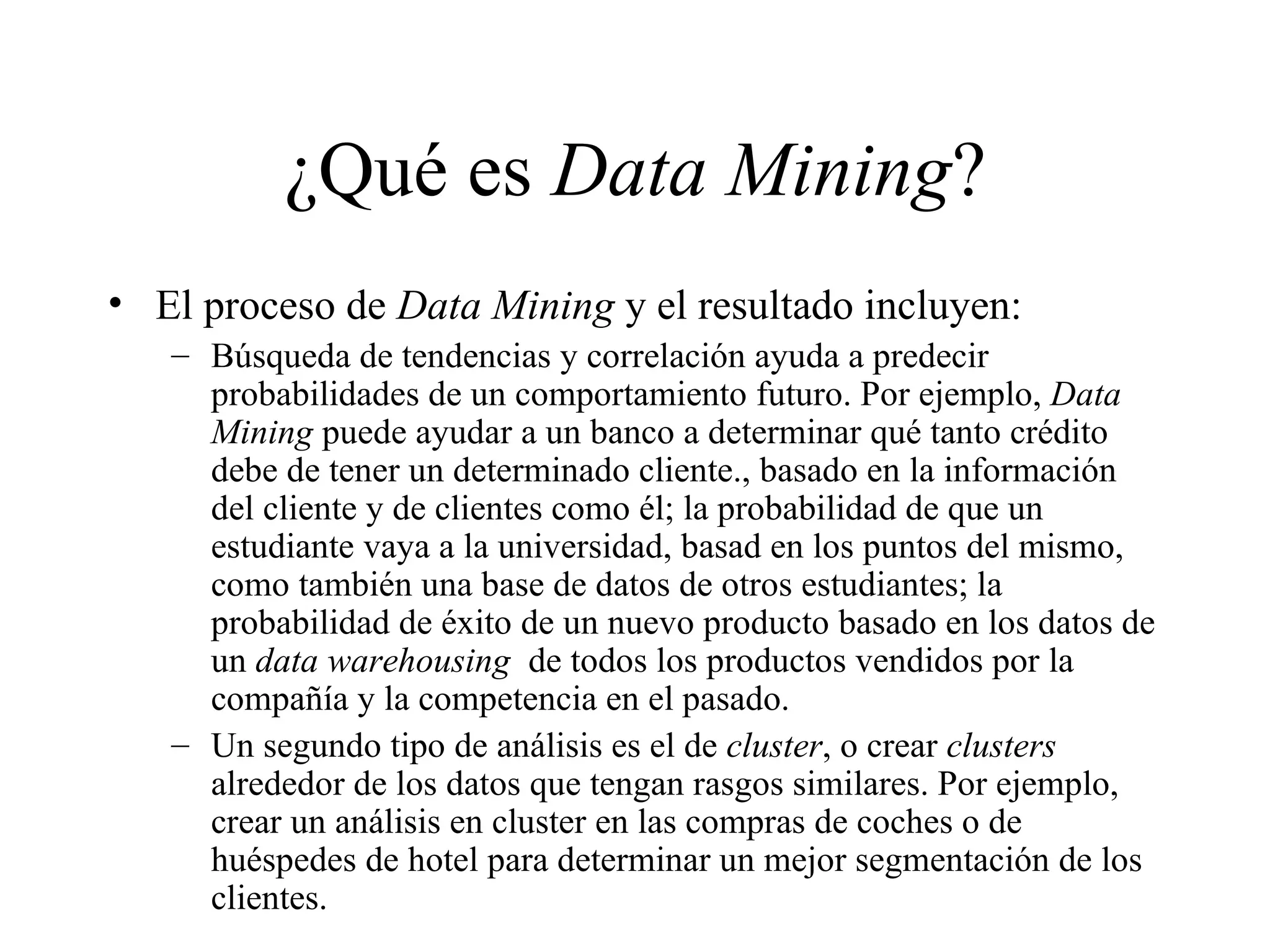 ¿Qué es  Data Mining ? El proceso de  Data Mining  y el resultado incluyen:  Búsqueda de tendencias y correlación ayuda a predecir probabilidades de un comportamiento futuro. Por ejemplo,  Data Mining  puede ayudar a un banco a determinar qué tanto crédito debe de tener un determinado cliente., basado en la información del cliente y de clientes como él; la probabilidad de que un estudiante vaya a la universidad, basad en los puntos del mismo, como también una base de datos de otros estudiantes; la probabilidad de éxito de un nuevo producto basado en los datos de un  data warehousing   de todos los productos vendidos por la compañía y la competencia en el pasado. Un segundo tipo de análisis es el de  cluster , o crear  clusters  alrededor de los datos que tengan rasgos similares. Por ejemplo, crear un análisis en cluster en las compras de coches o de huéspedes de hotel para determinar un mejor segmentación de los clientes. 