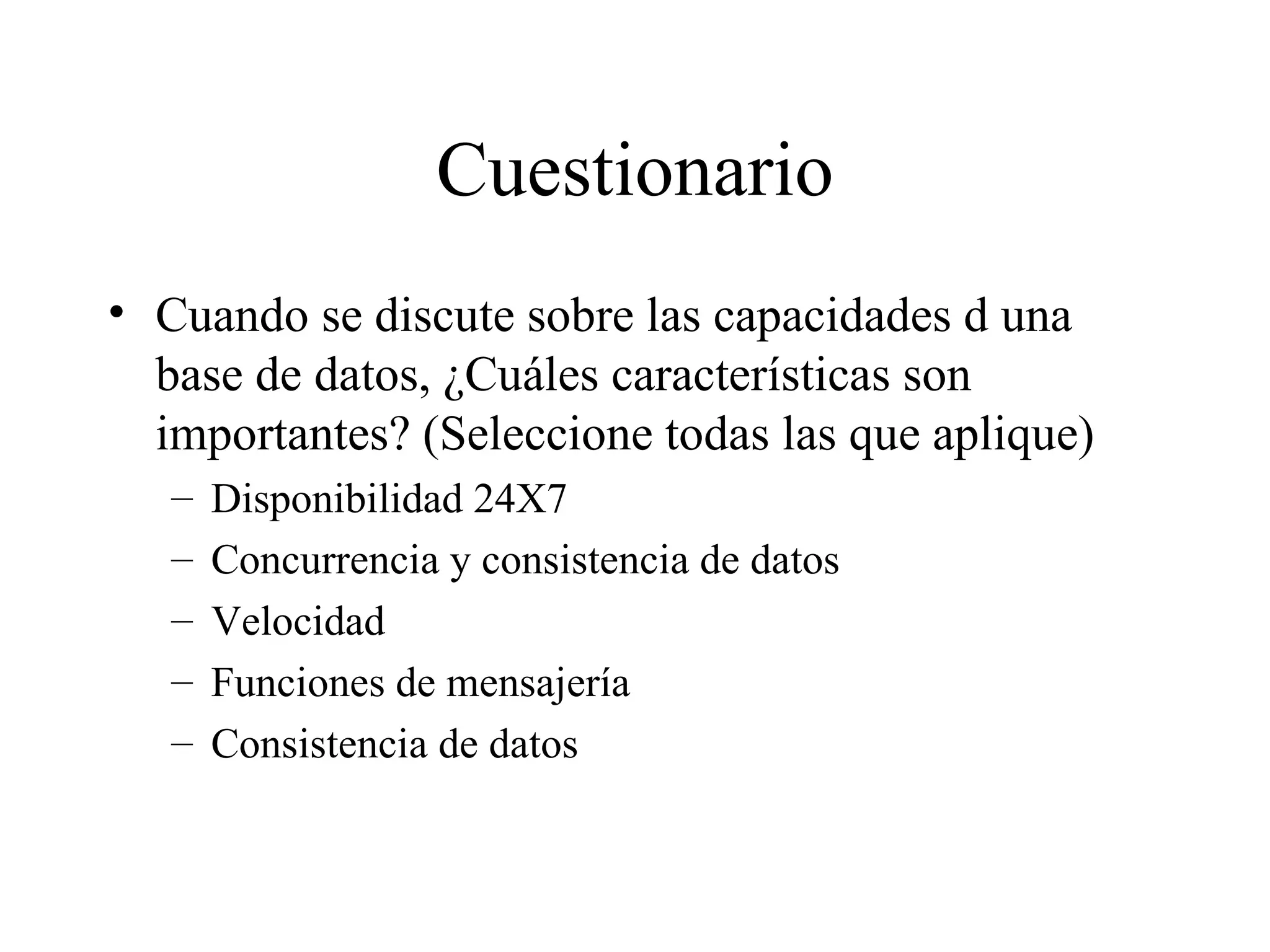 Cuestionario Cuando se discute sobre las capacidades d una base de datos, ¿Cuáles características son importantes? (Seleccione todas las que aplique) Disponibilidad 24X7 Concurrencia y consistencia de datos Velocidad Funciones de mensajería Consistencia de datos 