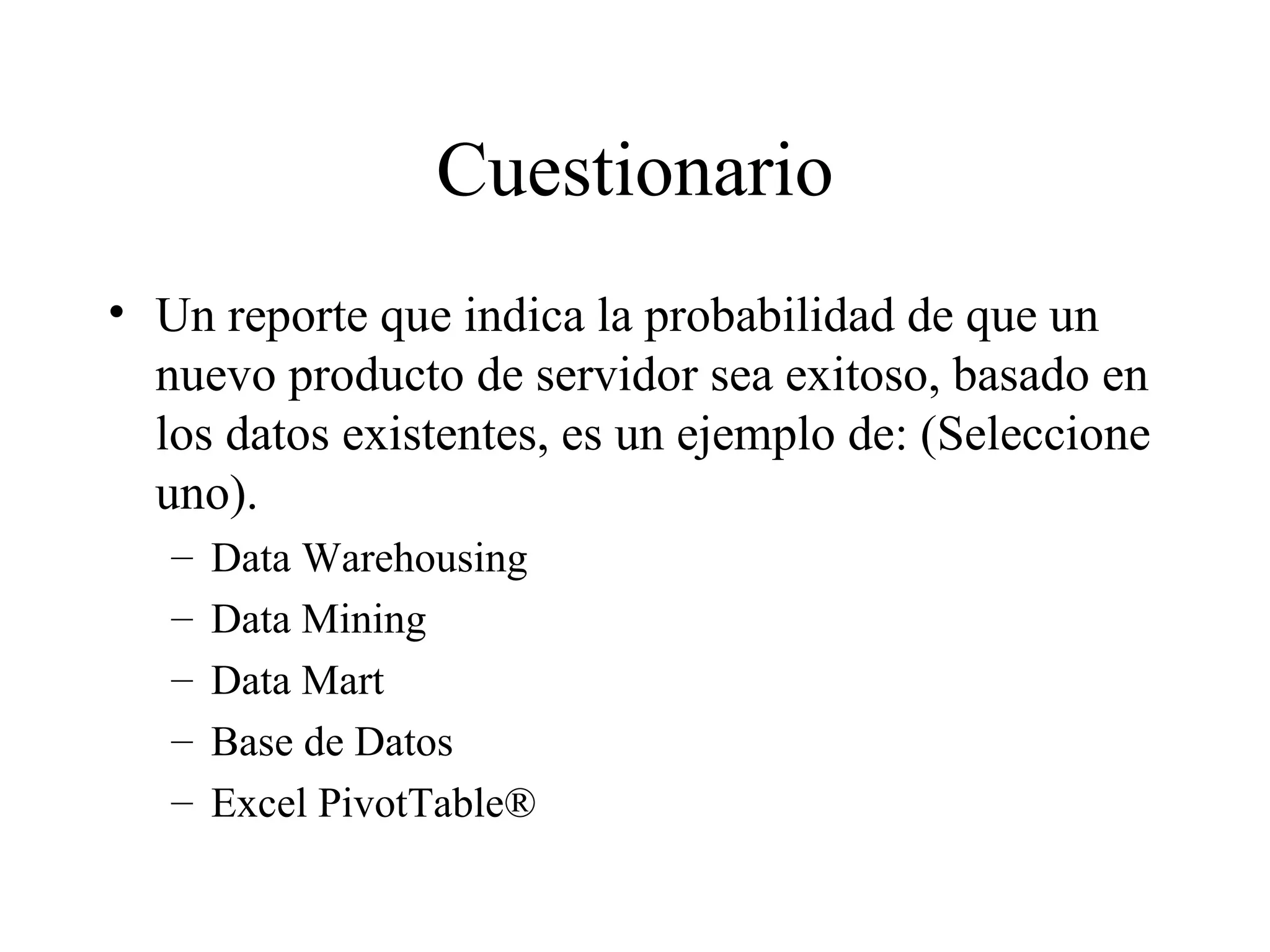 Cuestionario Un reporte que indica la probabilidad de que un nuevo producto de servidor sea exitoso, basado en los datos existentes, es un ejemplo de: (Seleccione uno). Data Warehousing Data Mining Data Mart Base de Datos Excel PivotTable® 