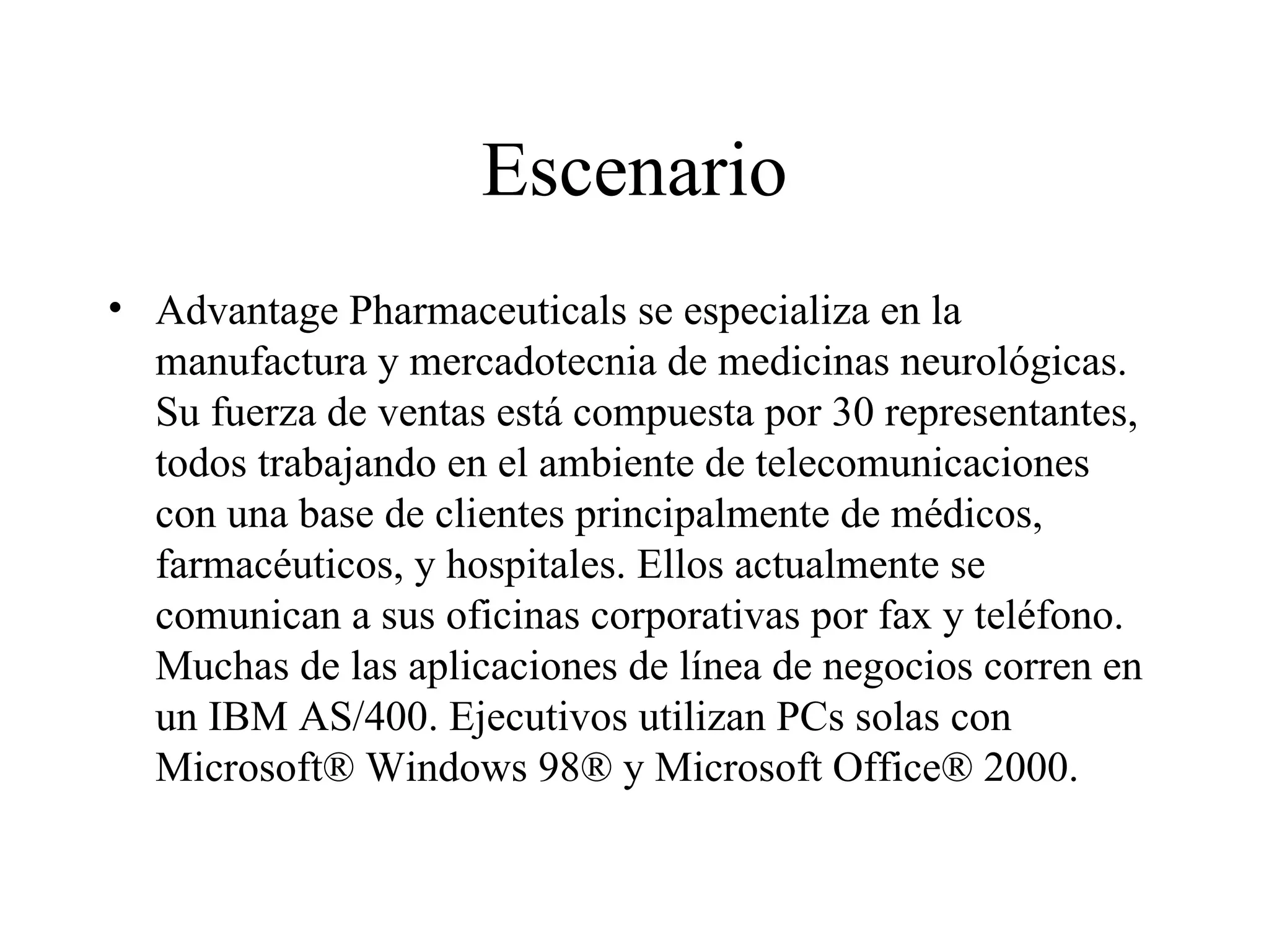 Escenario Advantage Pharmaceuticals se especializa en la manufactura y mercadotecnia de medicinas neurológicas. Su fuerza de ventas está compuesta por 30 representantes, todos trabajando en el ambiente de telecomunicaciones con una base de clientes principalmente de médicos, farmacéuticos, y hospitales. Ellos actualmente se comunican a sus oficinas corporativas por fax y teléfono. Muchas de las aplicaciones de línea de negocios corren en un IBM AS/400. Ejecutivos utilizan PCs solas con Microsoft® Windows 98® y Microsoft Office® 2000. 