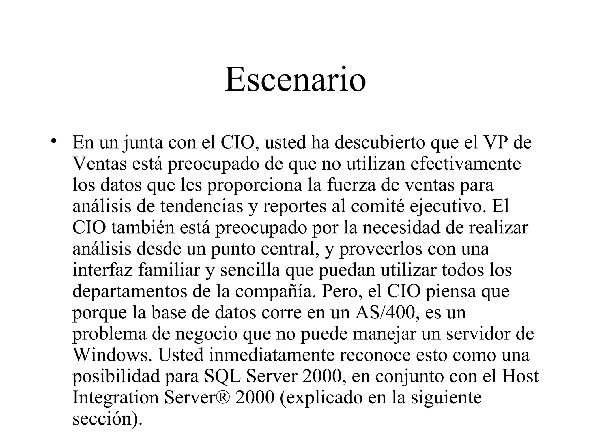 Escenario En un junta con el CIO, usted ha descubierto que el VP de Ventas está preocupado de que no utilizan efectivamente los datos que les proporciona la fuerza de ventas para análisis de tendencias y reportes al comité ejecutivo. El CIO también está preocupado por la necesidad de realizar análisis desde un punto central, y proveerlos con una interfaz familiar y sencilla que puedan utilizar todos los departamentos de la compañía. Pero, el CIO piensa que porque la base de datos corre en un AS/400, es un problema de negocio que no puede manejar un servidor de Windows. Usted inmediatamente reconoce esto como una posibilidad para SQL Server 2000, en conjunto con el Host Integration Server® 2000 (explicado en la siguiente sección). 