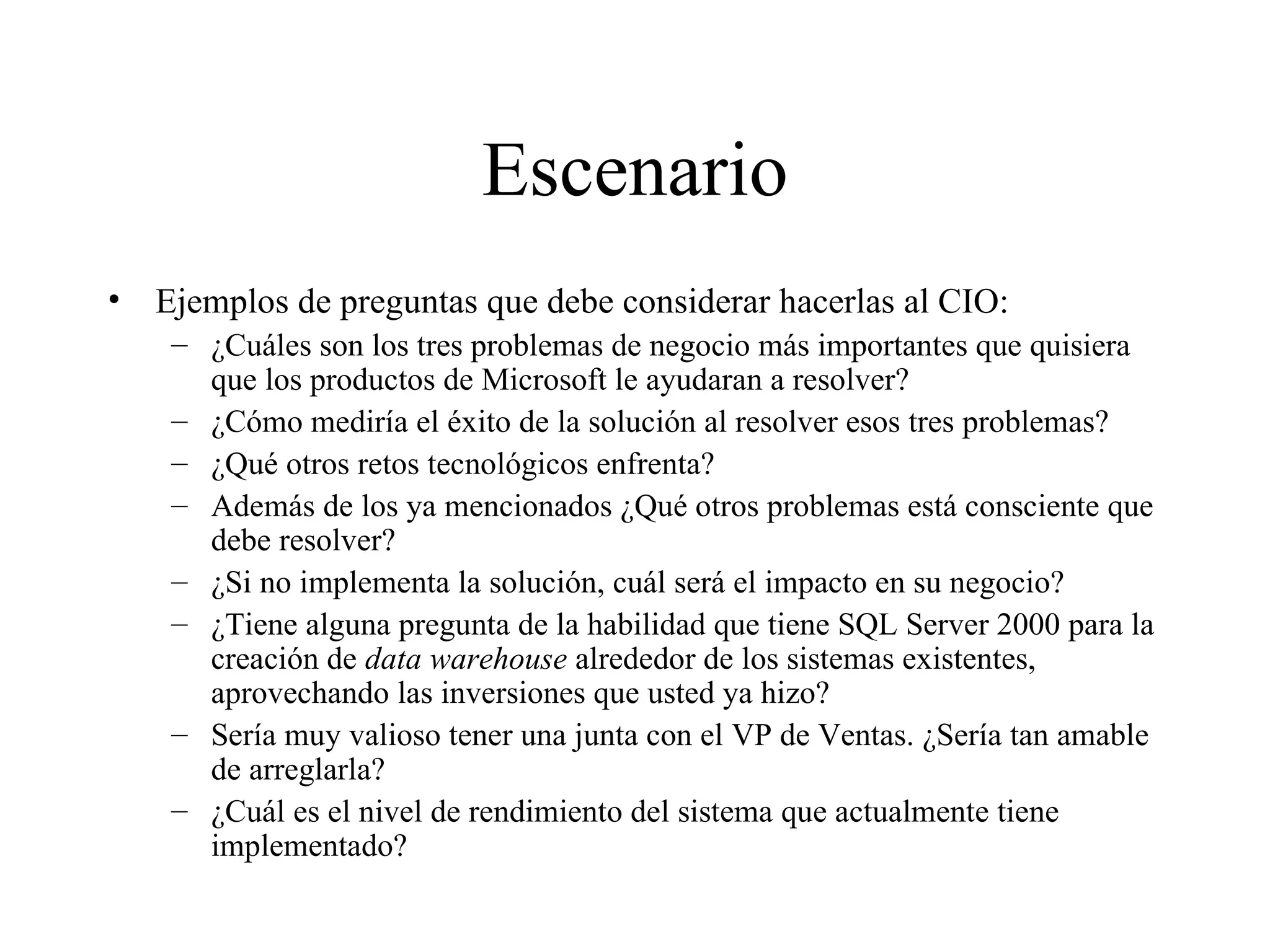 Escenario Ejemplos de preguntas que debe considerar hacerlas al CIO: ¿Cuáles son los tres problemas de negocio más importantes que quisiera que los productos de Microsoft le ayudaran a resolver? ¿Cómo mediría el éxito de la solución al resolver esos tres problemas? ¿Qué otros retos tecnológicos enfrenta? Además de los ya mencionados ¿Qué otros problemas está consciente que debe resolver? ¿Si no implementa la solución, cuál será el impacto en su negocio? ¿Tiene alguna pregunta de la habilidad que tiene SQL Server 2000 para la creación de  data warehouse  alrededor de los sistemas existentes, aprovechando las inversiones que usted ya hizo? Sería muy valioso tener una junta con el VP de Ventas. ¿Sería tan amable de arreglarla? ¿Cuál es el nivel de rendimiento del sistema que actualmente tiene implementado? 