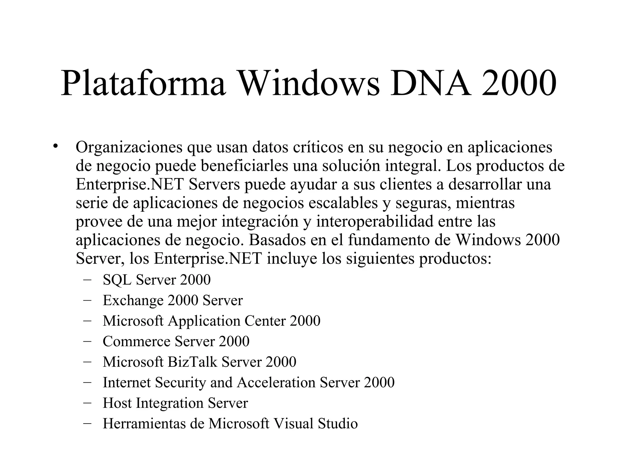 Plataforma Windows DNA 2000 Organizaciones que usan datos críticos en su negocio en aplicaciones de negocio puede beneficiarles una solución integral. Los productos de Enterprise.NET Servers puede ayudar a sus clientes a desarrollar una serie de aplicaciones de negocios escalables y seguras, mientras provee de una mejor integración y interoperabilidad entre las aplicaciones de negocio. Basados en el fundamento de Windows 2000 Server, los Enterprise.NET incluye los siguientes productos: SQL Server 2000 Exchange 2000 Server Microsoft Application Center 2000 Commerce Server 2000 Microsoft BizTalk Server 2000 Internet Security and Acceleration Server 2000 Host Integration Server Herramientas de Microsoft Visual Studio 