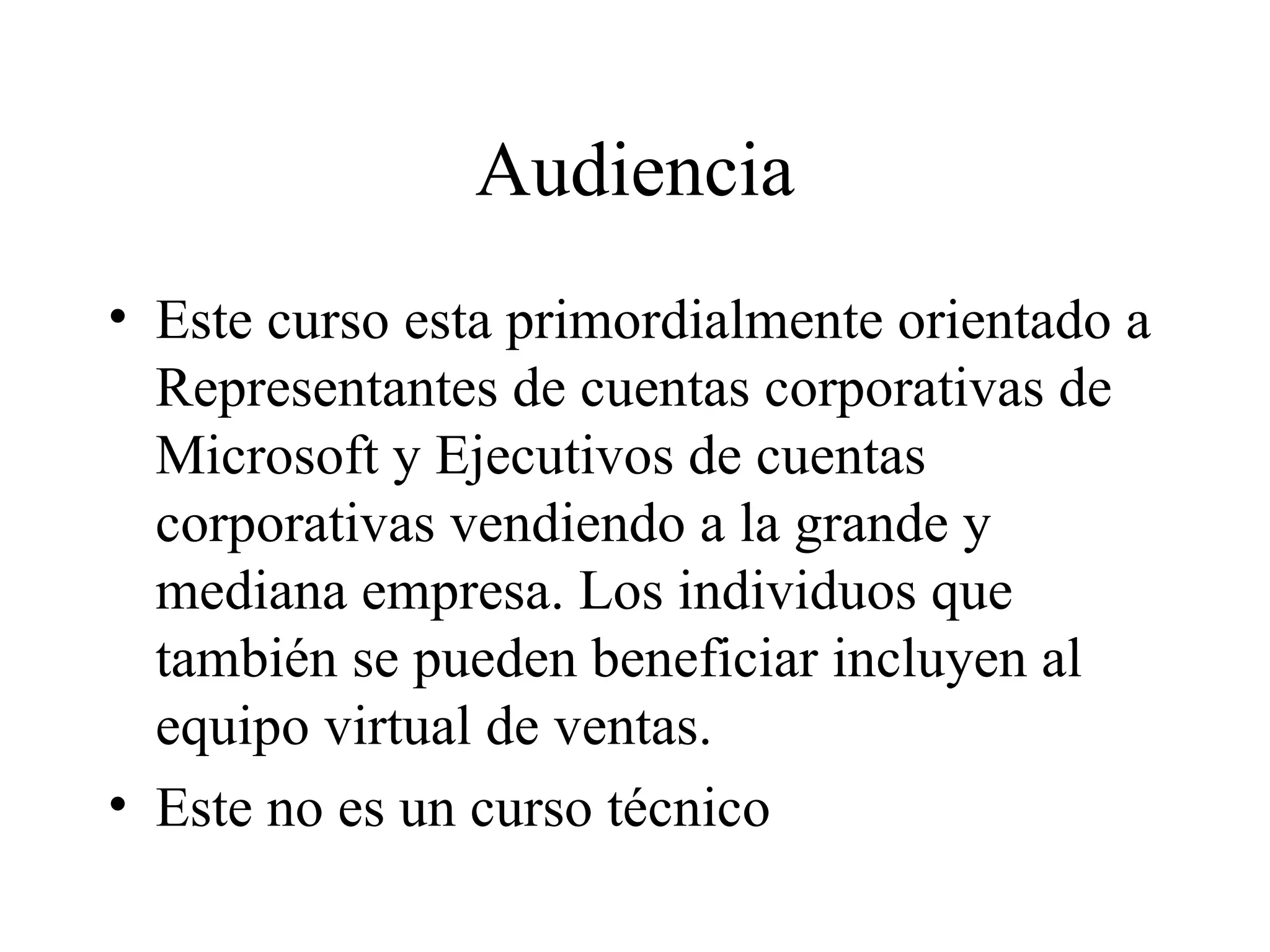 Audiencia Este curso esta primordialmente orientado a Representantes de cuentas corporativas de Microsoft y Ejecutivos de cuentas corporativas vendiendo a la grande y mediana empresa. Los individuos que también se pueden beneficiar incluyen al equipo virtual de ventas.  Este no es un curso técnico 