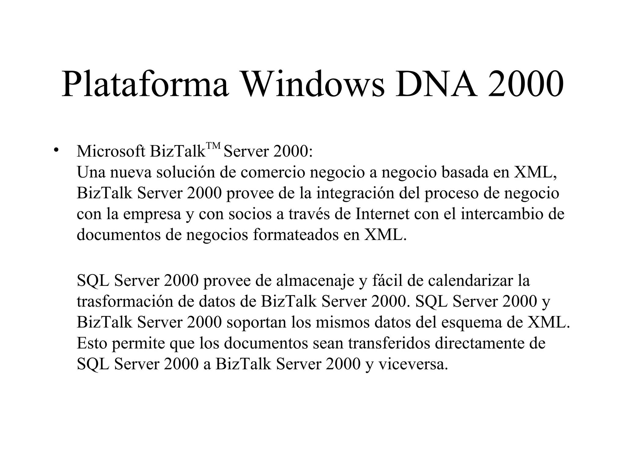 Plataforma Windows DNA 2000 Microsoft BizTalk TM  Server 2000:  Una nueva solución de comercio negocio a negocio basada en XML, BizTalk Server 2000 provee de la integración del proceso de negocio con la empresa y con socios a través de Internet con el intercambio de documentos de negocios formateados en XML.  SQL Server 2000 provee de almacenaje y fácil de calendarizar la trasformación de datos de BizTalk Server 2000. SQL Server 2000 y BizTalk Server 2000 soportan los mismos datos del esquema de XML. Esto permite que los documentos sean transferidos directamente de SQL Server 2000 a BizTalk Server 2000 y viceversa. 
