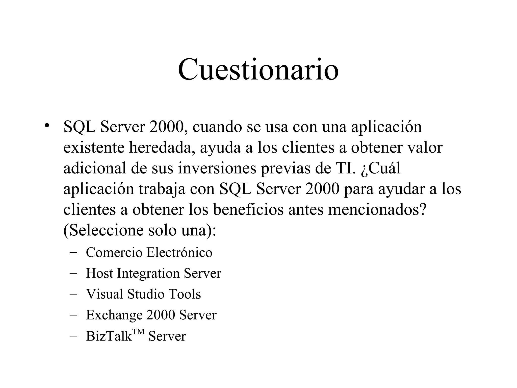 Cuestionario SQL Server 2000, cuando se usa con una aplicación existente heredada, ayuda a los clientes a obtener valor adicional de sus inversiones previas de TI. ¿Cuál aplicación trabaja con SQL Server 2000 para ayudar a los clientes a obtener los beneficios antes mencionados? (Seleccione solo una): Comercio Electrónico Host Integration Server Visual Studio Tools Exchange 2000 Server BizTalk TM  Server 