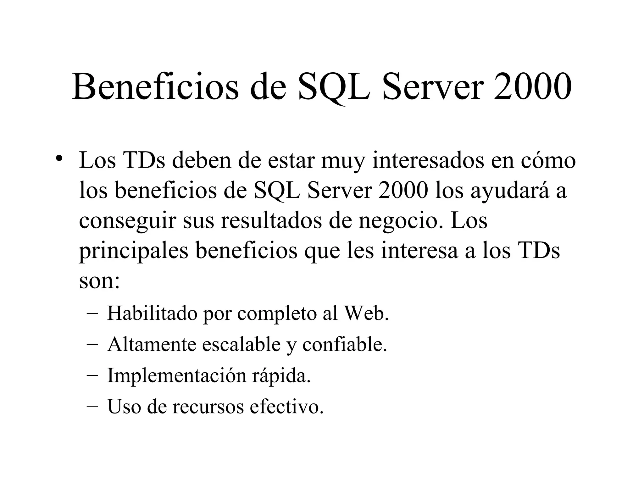 Beneficios de SQL Server 2000 Los TDs deben de estar muy interesados en cómo los beneficios de SQL Server 2000 los ayudará a conseguir sus resultados de negocio. Los principales beneficios que les interesa a los TDs son: Habilitado por completo al Web. Altamente escalable y confiable. Implementación rápida. Uso de recursos efectivo. 