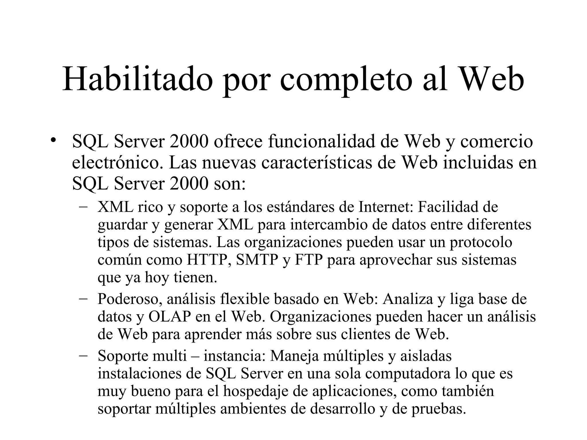 Habilitado por completo al Web SQL Server 2000 ofrece funcionalidad de Web y comercio electrónico. Las nuevas características de Web incluidas en SQL Server 2000 son:  XML rico y soporte a los estándares de Internet: Facilidad de guardar y generar XML para intercambio de datos entre diferentes tipos de sistemas. Las organizaciones pueden usar un protocolo común como HTTP, SMTP y FTP para aprovechar sus sistemas que ya hoy tienen. Poderoso, análisis flexible basado en Web: Analiza y liga base de datos y OLAP en el Web. Organizaciones pueden hacer un análisis de Web para aprender más sobre sus clientes de Web. Soporte multi – instancia: Maneja múltiples y aisladas instalaciones de SQL Server en una sola computadora lo que es muy bueno para el hospedaje de aplicaciones, como también soportar múltiples ambientes de desarrollo y de pruebas. 