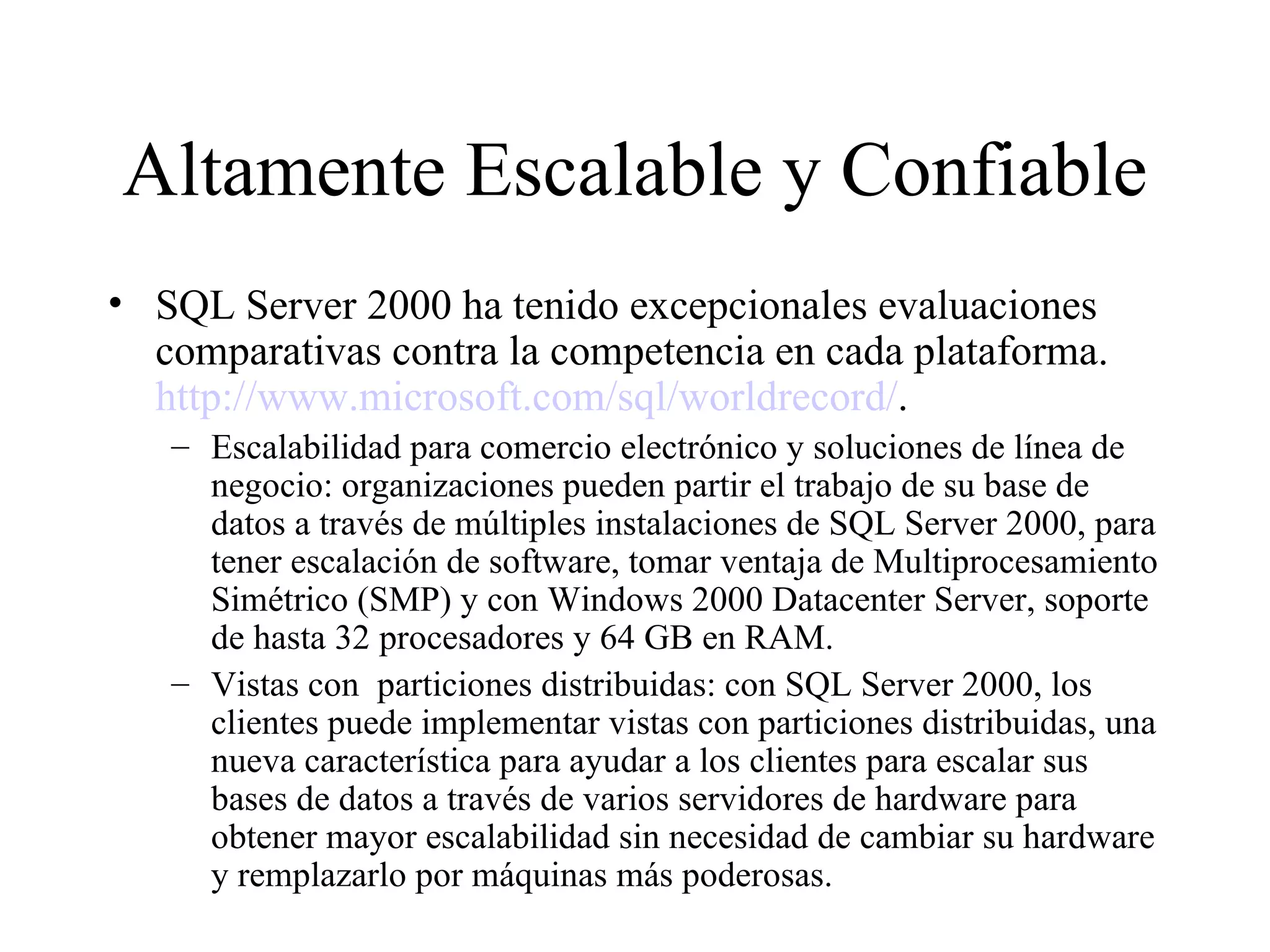 Altamente Escalable y Confiable SQL Server 2000 ha tenido excepcionales evaluaciones comparativas contra la competencia en cada plataforma.  http://www.microsoft.com/sql/worldrecord/ . Escalabilidad para comercio electrónico y soluciones de línea de negocio: organizaciones pueden partir el trabajo de su base de datos a través de múltiples instalaciones de SQL Server 2000, para tener escalación de software, tomar ventaja de Multiprocesamiento Simétrico (SMP) y con Windows 2000 Datacenter Server, soporte de hasta 32 procesadores y 64 GB en RAM. Vistas con  particiones distribuidas: con SQL Server 2000, los clientes puede implementar vistas con particiones distribuidas, una nueva característica para ayudar a los clientes para escalar sus bases de datos a través de varios servidores de hardware para obtener mayor escalabilidad sin necesidad de cambiar su hardware y remplazarlo por máquinas más poderosas. 