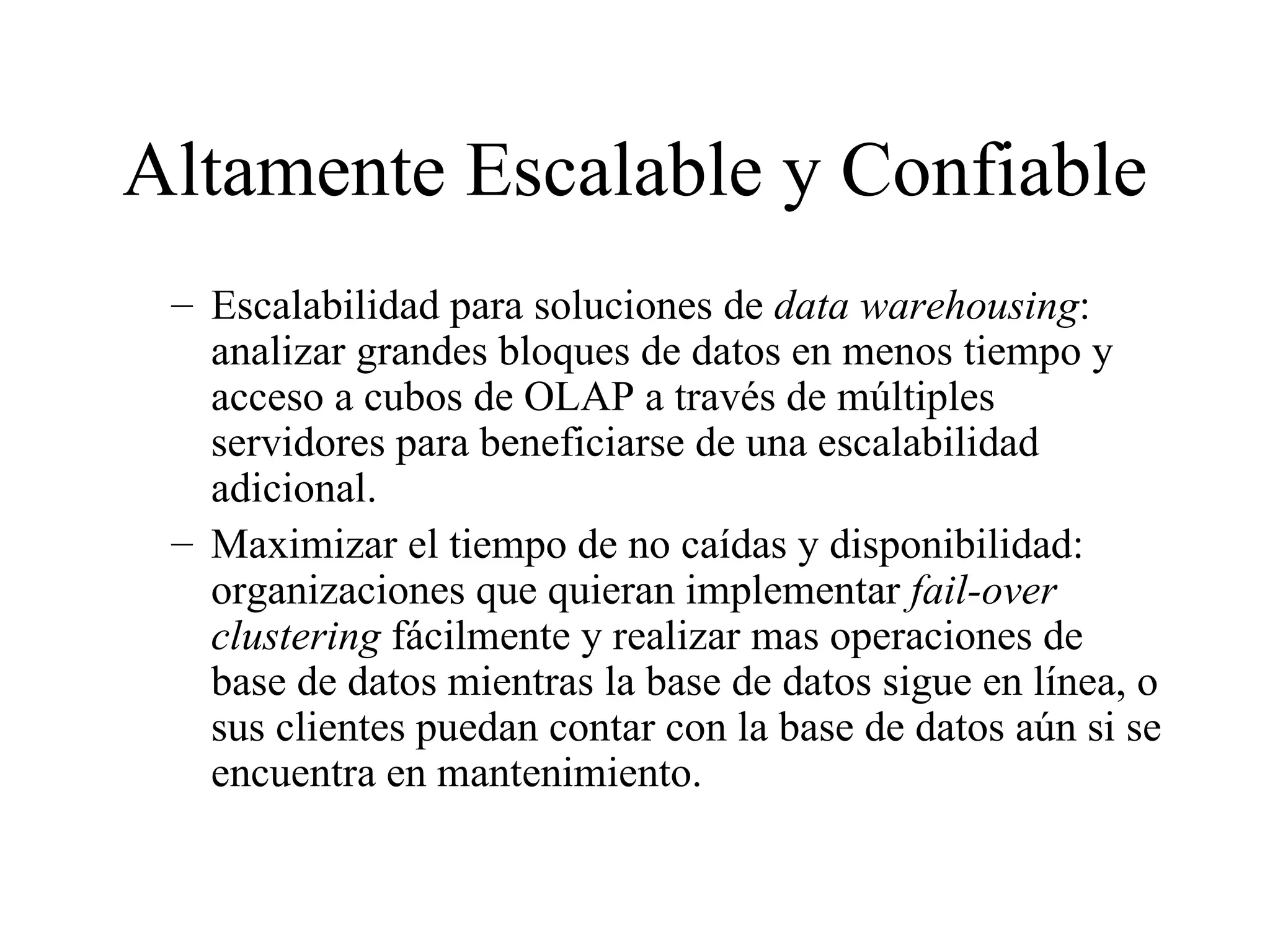 Altamente Escalable y Confiable Escalabilidad para soluciones de  data warehousing : analizar grandes bloques de datos en menos tiempo y acceso a cubos de OLAP a través de múltiples servidores para beneficiarse de una escalabilidad adicional. Maximizar el tiempo de no caídas y disponibilidad: organizaciones que quieran implementar  fail-over clustering  fácilmente y realizar mas operaciones de base de datos mientras la base de datos sigue en línea, o sus clientes puedan contar con la base de datos aún si se encuentra en mantenimiento. 