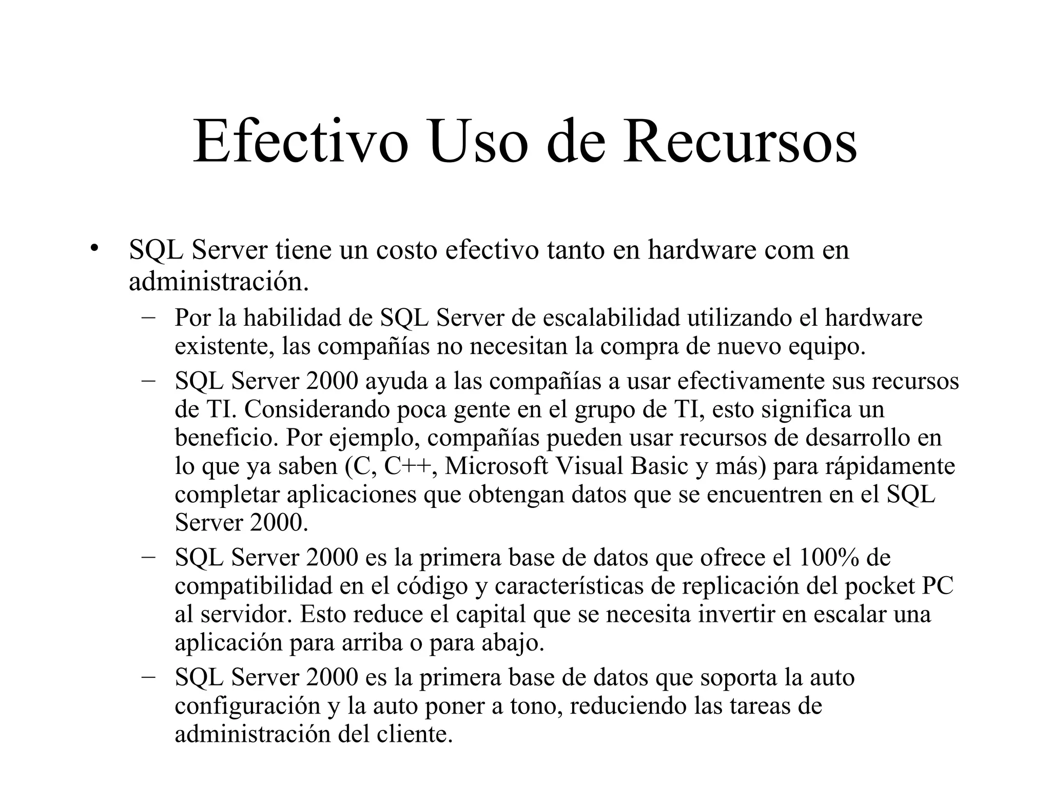 Efectivo Uso de Recursos SQL Server tiene un costo efectivo tanto en hardware com en administración. Por la habilidad de SQL Server de escalabilidad utilizando el hardware existente, las compañías no necesitan la compra de nuevo equipo. SQL Server 2000 ayuda a las compañías a usar efectivamente sus recursos de TI. Considerando poca gente en el grupo de TI, esto significa un beneficio. Por ejemplo, compañías pueden usar recursos de desarrollo en lo que ya saben (C, C++, Microsoft Visual Basic y más) para rápidamente completar aplicaciones que obtengan datos que se encuentren en el SQL Server 2000. SQL Server 2000 es la primera base de datos que ofrece el 100% de compatibilidad en el código y características de replicación del pocket PC al servidor. Esto reduce el capital que se necesita invertir en escalar una aplicación para arriba o para abajo. SQL Server 2000 es la primera base de datos que soporta la auto configuración y la auto poner a tono, reduciendo las tareas de administración del cliente. 