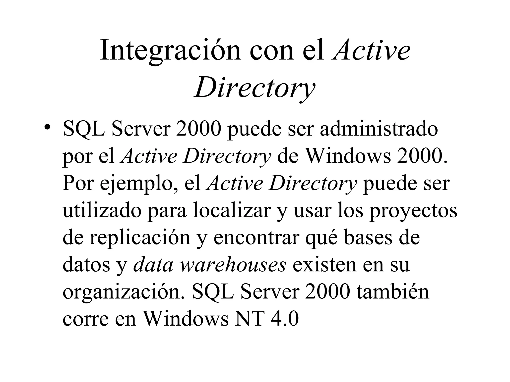 Integración con el  Active Directory SQL Server 2000 puede ser administrado por el  Active Directory  de Windows 2000. Por ejemplo, el  Active Directory  puede ser utilizado para localizar y usar los proyectos de replicación y encontrar qué bases de datos y  data warehouses  existen en su organización. SQL Server 2000 también corre en Windows NT 4.0 
