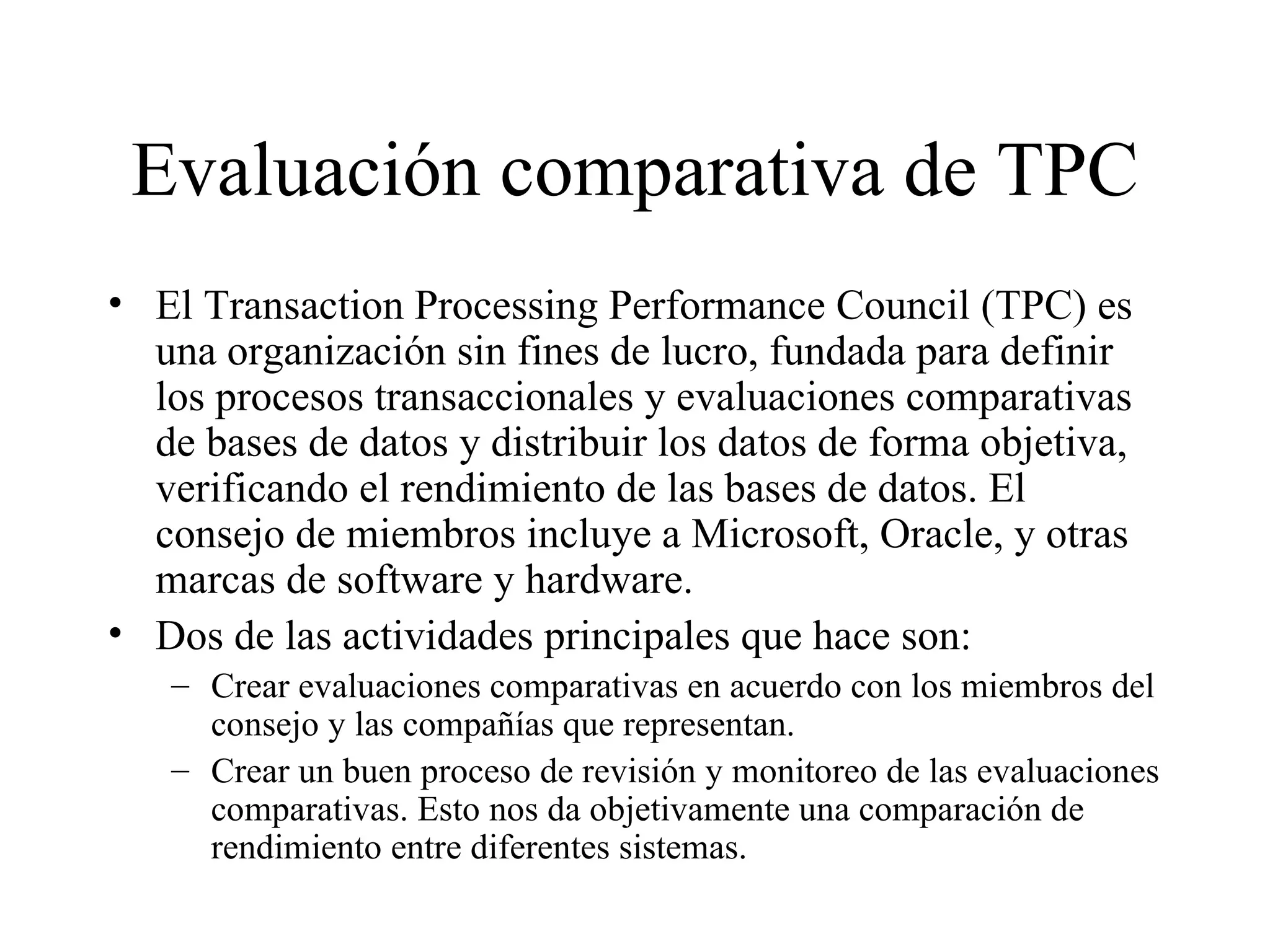 Evaluación comparativa de TPC El Transaction Processing Performance Council (TPC) es una organización sin fines de lucro, fundada para definir los procesos transaccionales y evaluaciones comparativas de bases de datos y distribuir los datos de forma objetiva, verificando el rendimiento de las bases de datos. El consejo de miembros incluye a Microsoft, Oracle, y otras marcas de software y hardware. Dos de las actividades principales que hace son:  Crear evaluaciones comparativas en acuerdo con los miembros del consejo y las compañías que representan. Crear un buen proceso de revisión y monitoreo de las evaluaciones comparativas. Esto nos da objetivamente una comparación de rendimiento entre diferentes sistemas. 