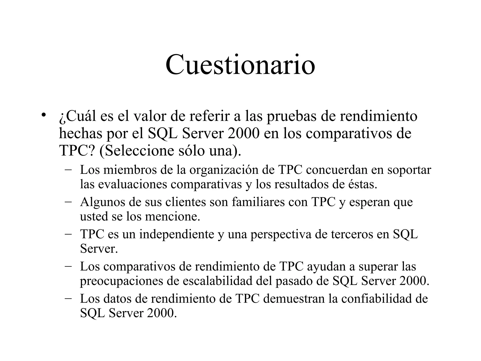 Cuestionario ¿Cuál es el valor de referir a las pruebas de rendimiento hechas por el SQL Server 2000 en los comparativos de TPC? (Seleccione sólo una). Los miembros de la organización de TPC concuerdan en soportar las evaluaciones comparativas y los resultados de éstas. Algunos de sus clientes son familiares con TPC y esperan que usted se los mencione. TPC es un independiente y una perspectiva de terceros en SQL Server. Los comparativos de rendimiento de TPC ayudan a superar las preocupaciones de escalabilidad del pasado de SQL Server 2000. Los datos de rendimiento de TPC demuestran la confiabilidad de SQL Server 2000 . 