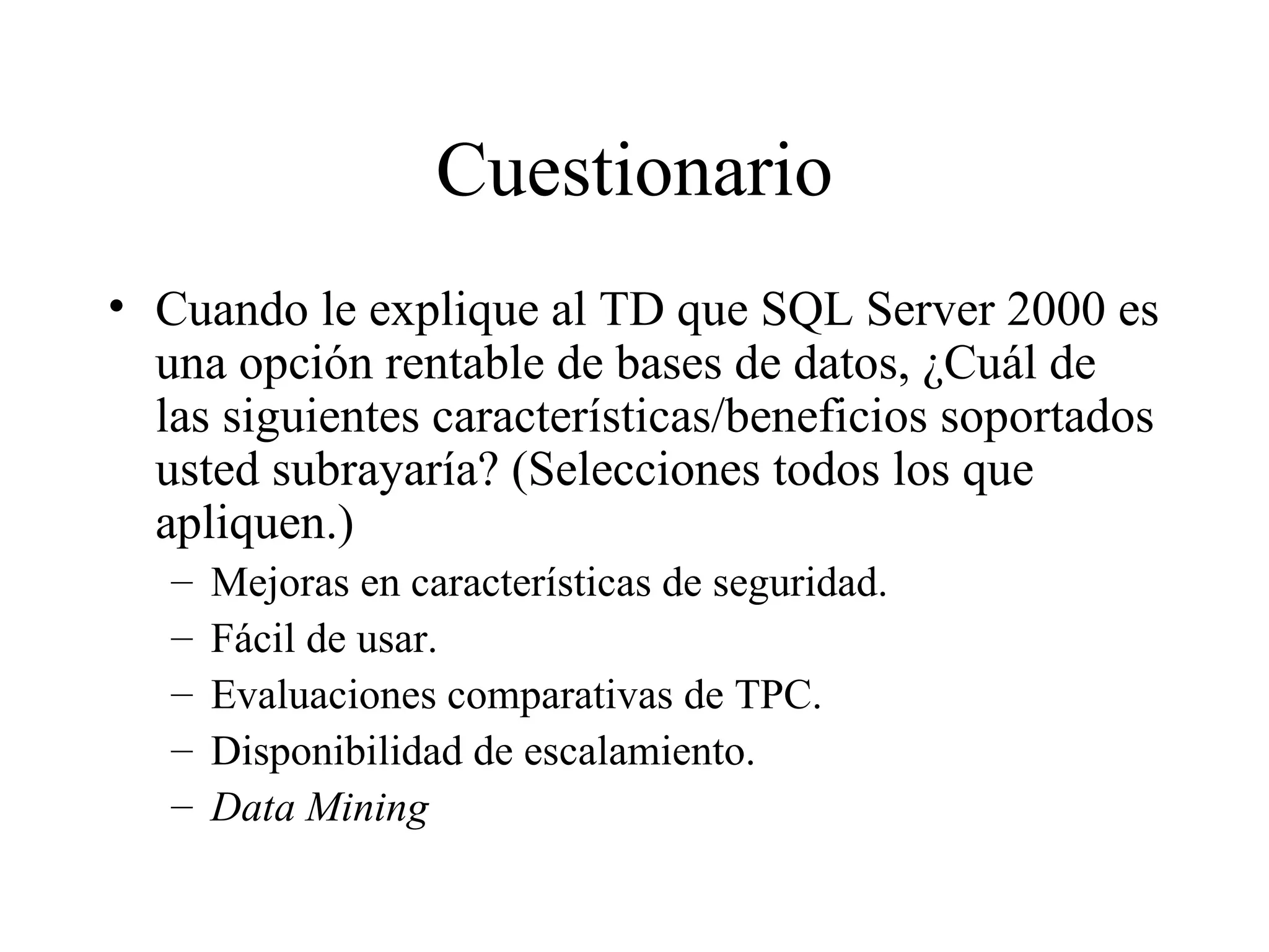 Cuestionario Cuando le explique al TD que SQL Server 2000 es una opción rentable de bases de datos, ¿Cuál de las siguientes características/beneficios soportados usted subrayaría? (Selecciones todos los que apliquen.) Mejoras en características de seguridad. Fácil de usar. Evaluaciones comparativas de TPC. Disponibilidad de escalamiento. Data Mining 