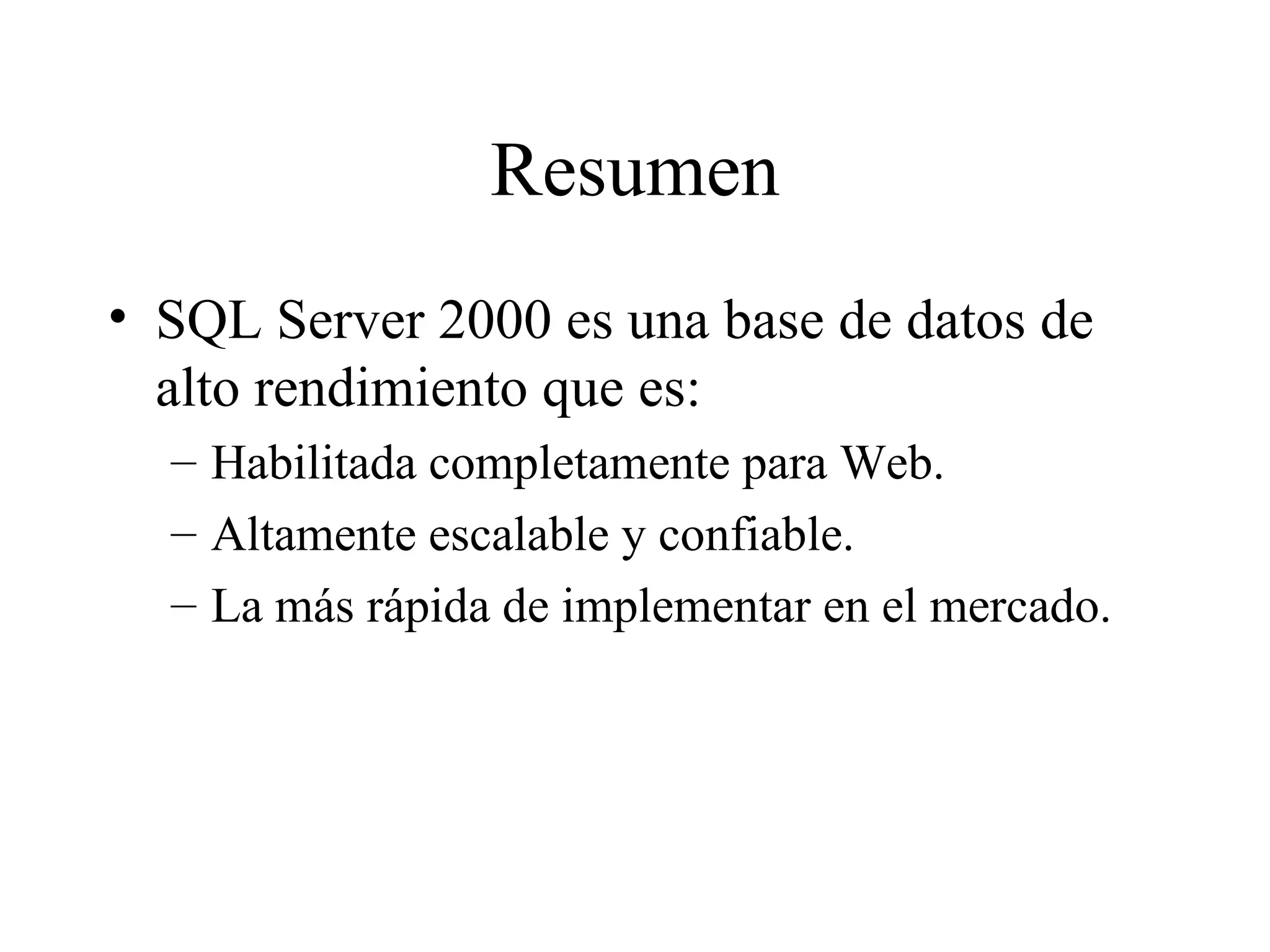 Resumen SQL Server 2000 es una base de datos de alto rendimiento que es:  Habilitada completamente para Web. Altamente escalable y confiable. La más rápida de implementar en el mercado. 