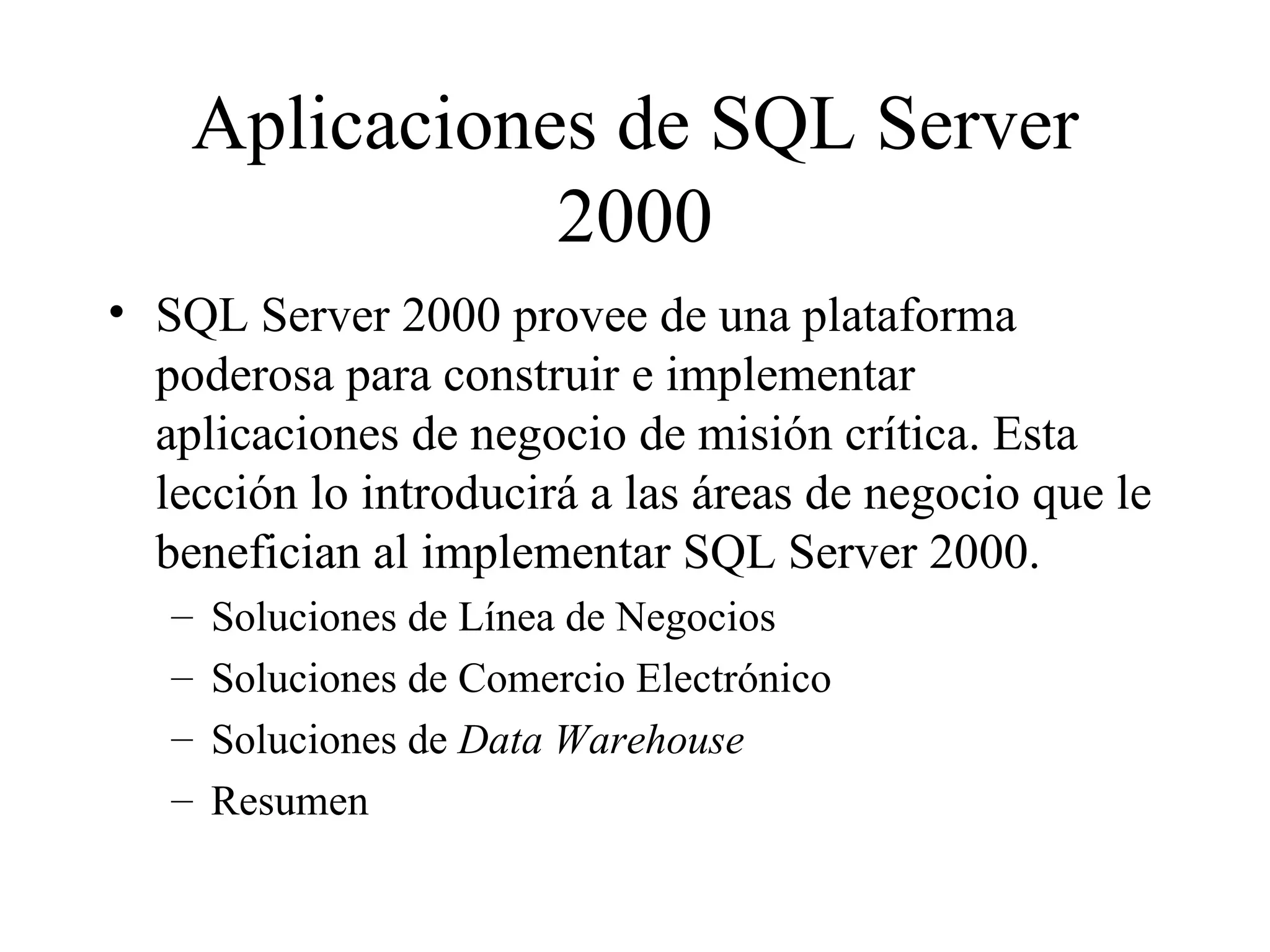 Aplicaciones de SQL Server 2000 SQL Server 2000 provee de una plataforma poderosa para construir e implementar aplicaciones de negocio de misión crítica. Esta lección lo introducirá a las áreas de negocio que le benefician al implementar SQL Server 2000. Soluciones de Línea de Negocios Soluciones de Comercio Electrónico Soluciones de  Data Warehouse Resumen 